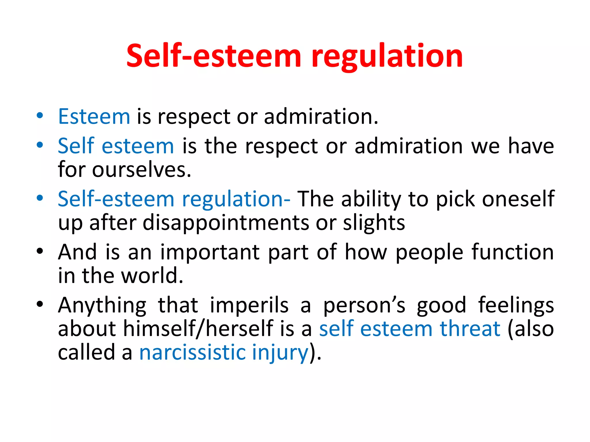 Self-esteem regulation
• Esteem is respect or admiration.
• Self esteem is the respect or admiration we have
for ourselves.
• Self-esteem regulation- The ability to pick oneself
up after disappointments or slights
• And is an important part of how people function
in the world.
• Anything that imperils a person’s good feelings
about himself/herself is a self esteem threat (also
called a narcissistic injury).
 