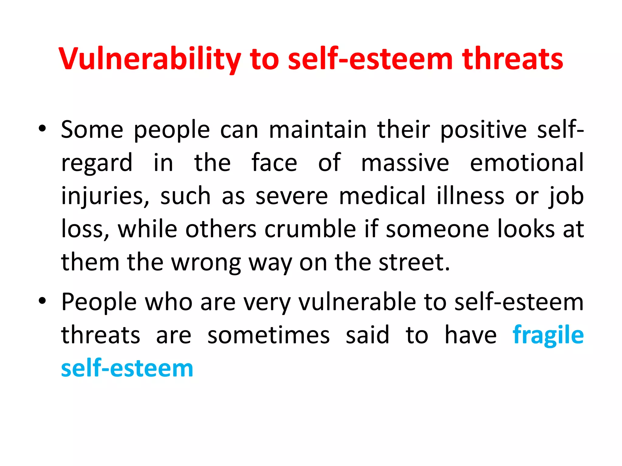 Vulnerability to self-esteem threats
• Some people can maintain their positive self-
regard in the face of massive emotional
injuries, such as severe medical illness or job
loss, while others crumble if someone looks at
them the wrong way on the street.
• People who are very vulnerable to self-esteem
threats are sometimes said to have fragile
self-esteem
 
