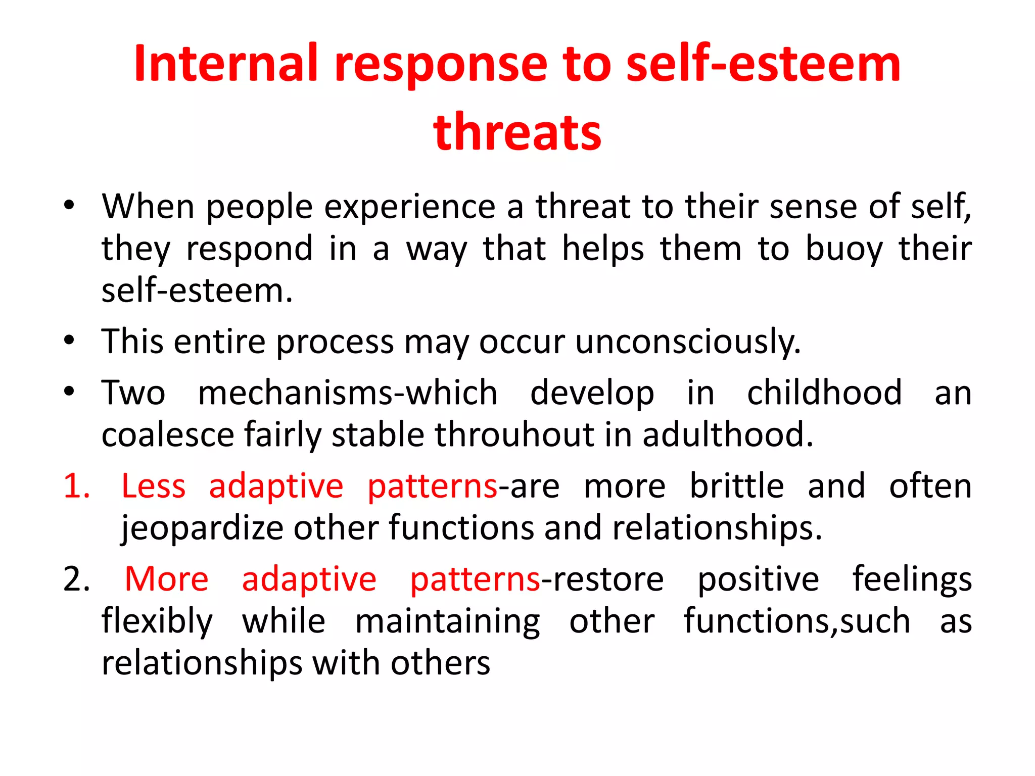 Internal response to self-esteem
threats
• When people experience a threat to their sense of self,
they respond in a way that helps them to buoy their
self-esteem.
• This entire process may occur unconsciously.
• Two mechanisms-which develop in childhood an
coalesce fairly stable throuhout in adulthood.
1. Less adaptive patterns-are more brittle and often
jeopardize other functions and relationships.
2. More adaptive patterns-restore positive feelings
flexibly while maintaining other functions,such as
relationships with others
 