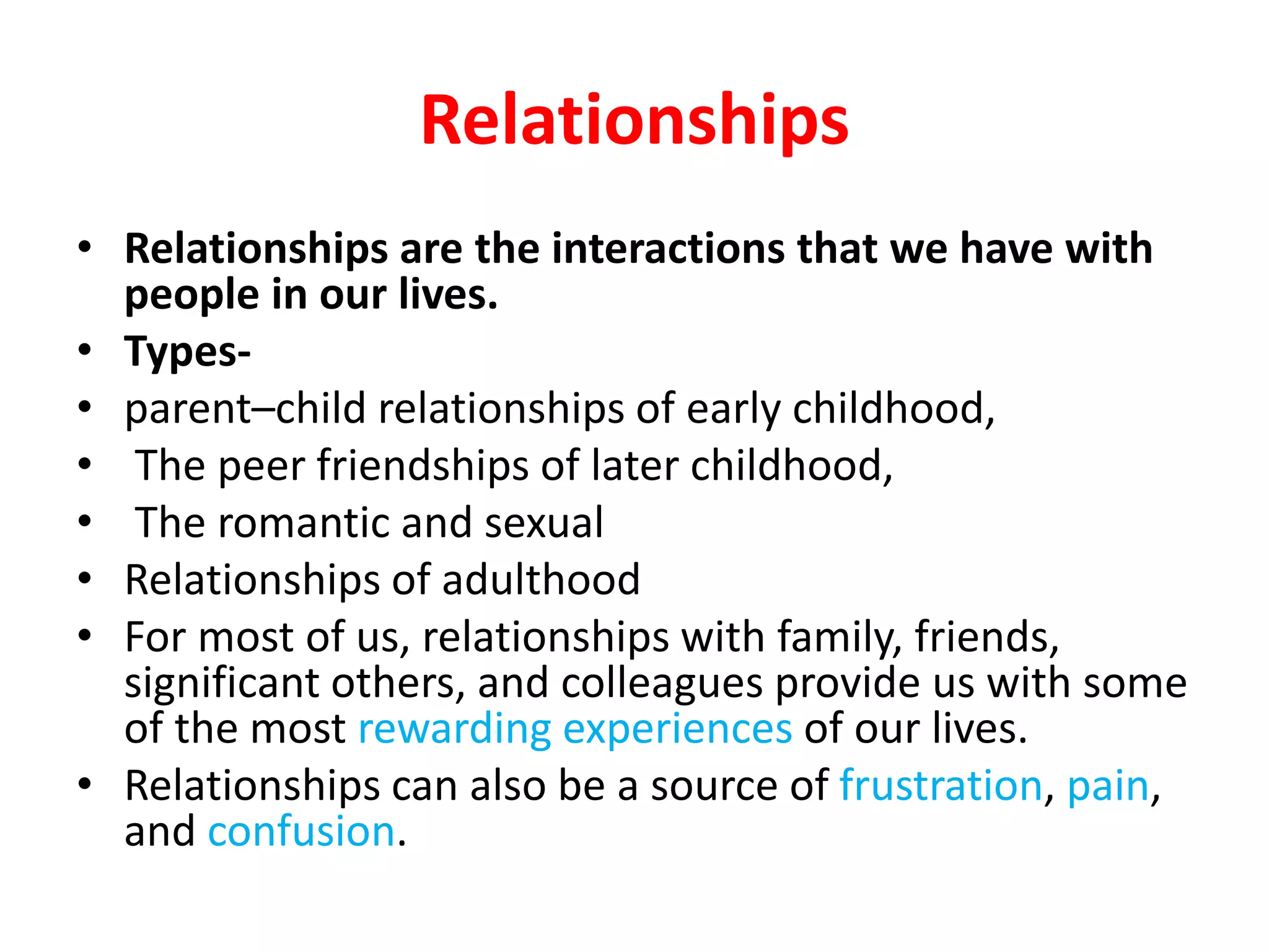 Relationships
• Relationships are the interactions that we have with
people in our lives.
• Types-
• parent–child relationships of early childhood,
• The peer friendships of later childhood,
• The romantic and sexual
• Relationships of adulthood
• For most of us, relationships with family, friends,
significant others, and colleagues provide us with some
of the most rewarding experiences of our lives.
• Relationships can also be a source of frustration, pain,
and confusion.
 