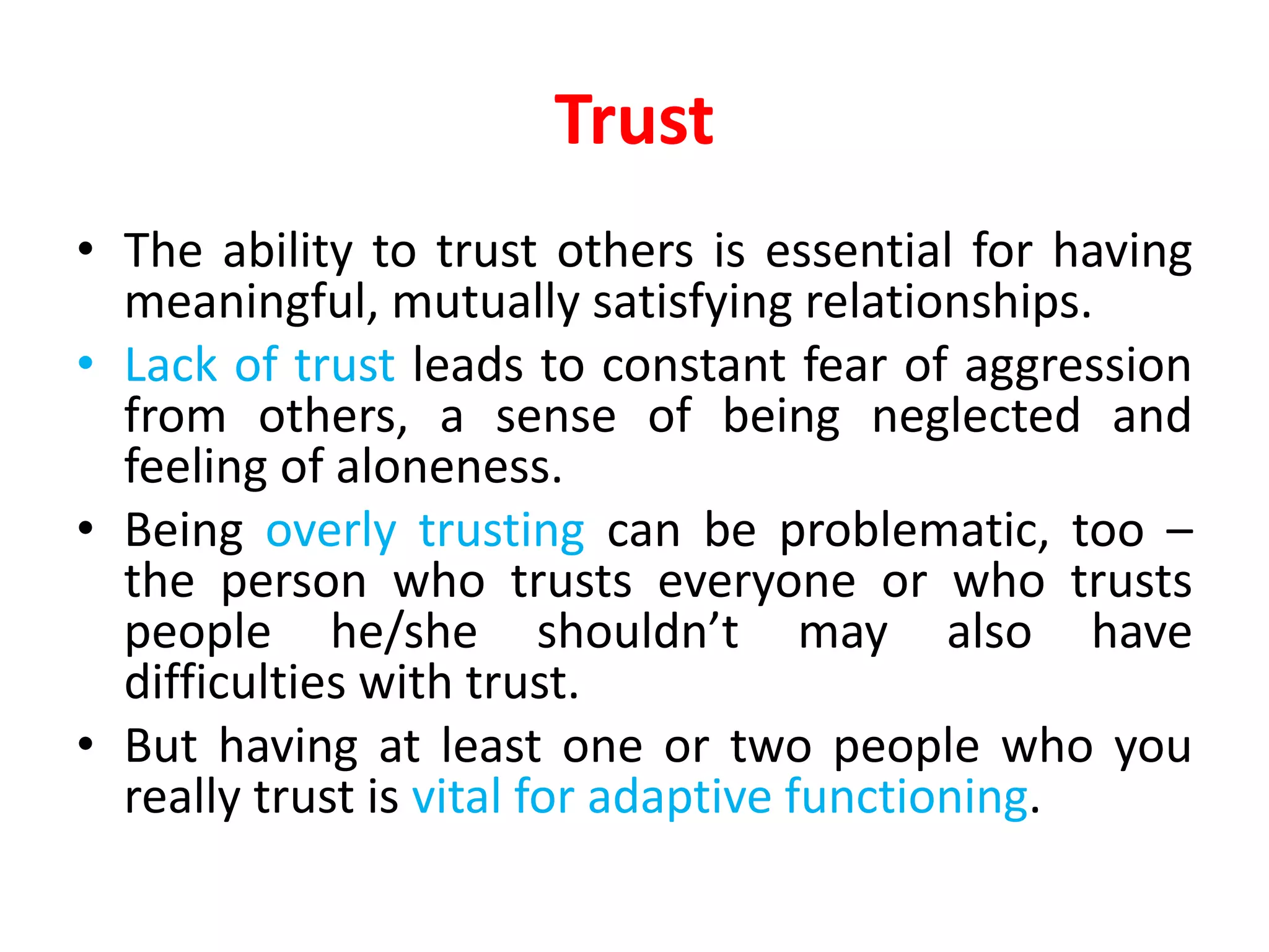 Trust
• The ability to trust others is essential for having
meaningful, mutually satisfying relationships.
• Lack of trust leads to constant fear of aggression
from others, a sense of being neglected and
feeling of aloneness.
• Being overly trusting can be problematic, too –
the person who trusts everyone or who trusts
people he/she shouldn’t may also have
difficulties with trust.
• But having at least one or two people who you
really trust is vital for adaptive functioning.
 