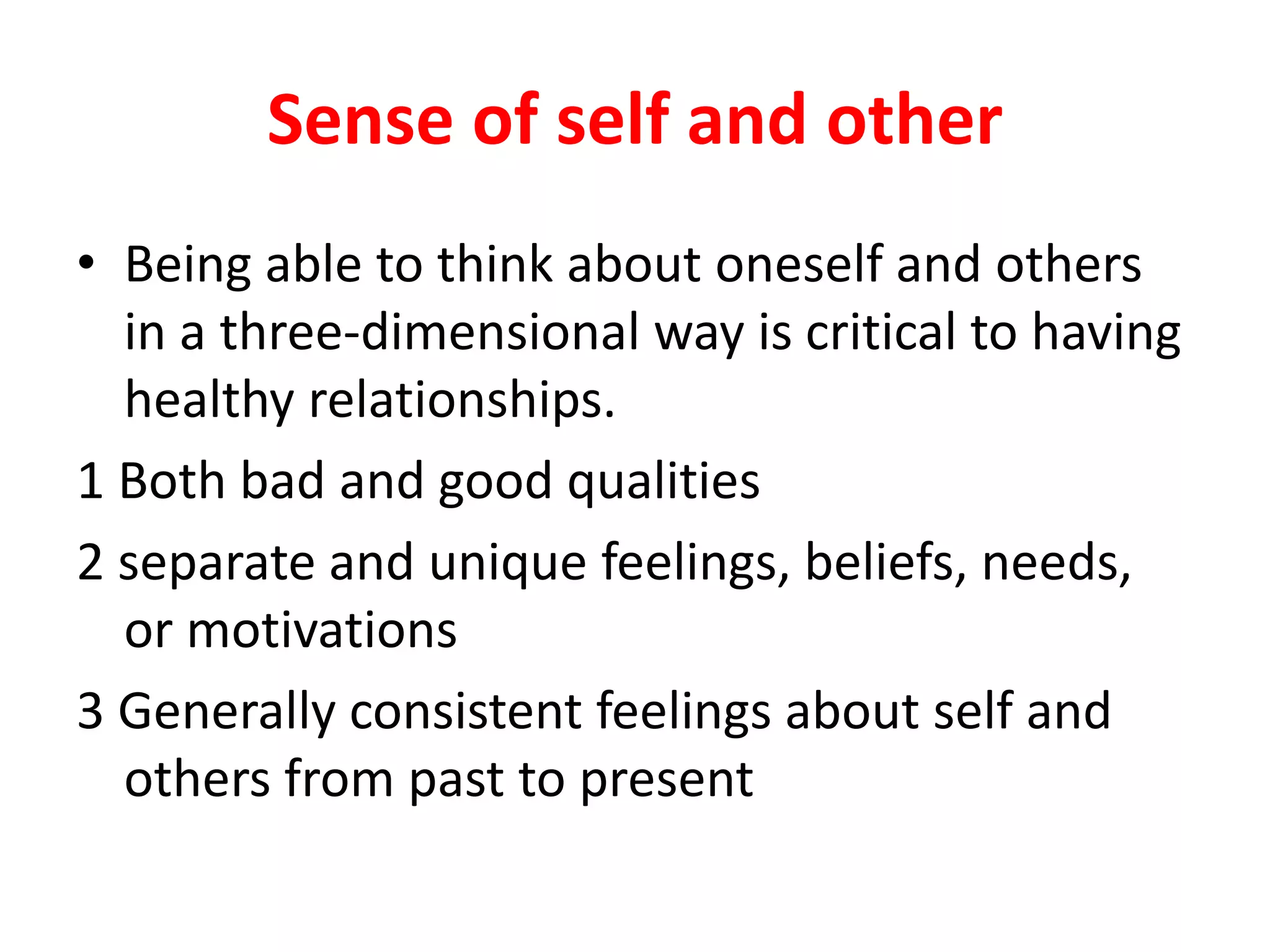 Sense of self and other
• Being able to think about oneself and others
in a three-dimensional way is critical to having
healthy relationships.
1 Both bad and good qualities
2 separate and unique feelings, beliefs, needs,
or motivations
3 Generally consistent feelings about self and
others from past to present
 