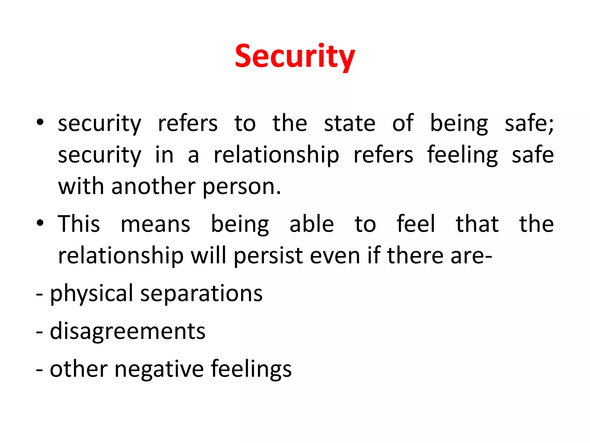 Security
• security refers to the state of being safe;
security in a relationship refers feeling safe
with another person.
• This means being able to feel that the
relationship will persist even if there are-
- physical separations
- disagreements
- other negative feelings
 