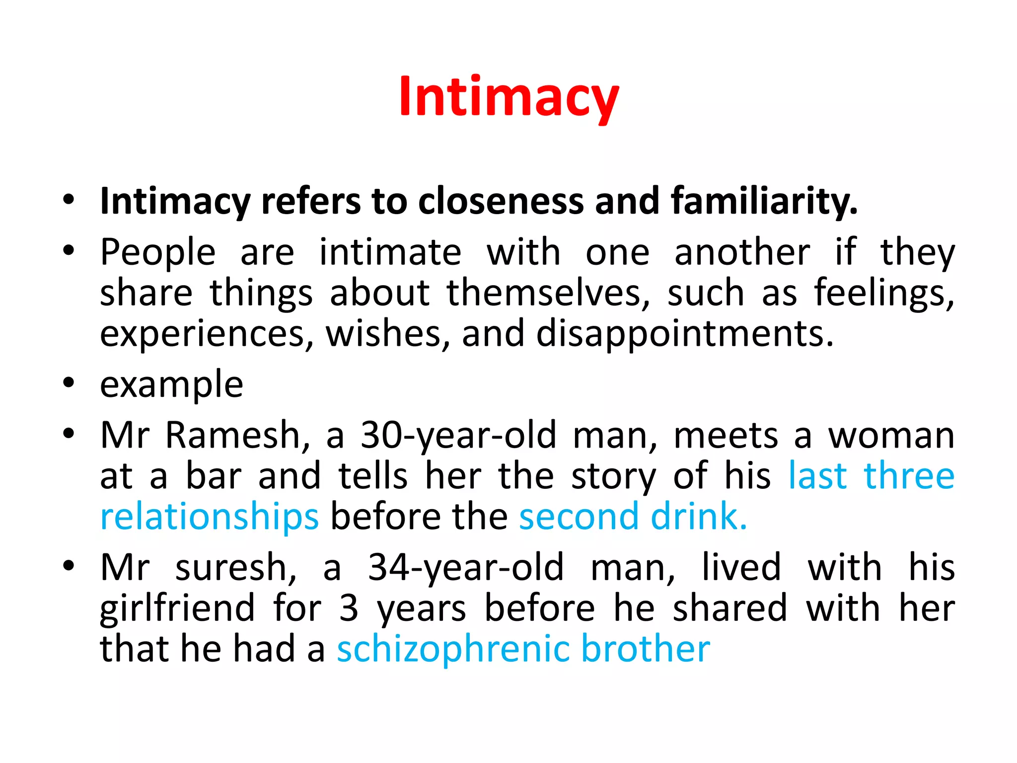 Intimacy
• Intimacy refers to closeness and familiarity.
• People are intimate with one another if they
share things about themselves, such as feelings,
experiences, wishes, and disappointments.
• example
• Mr Ramesh, a 30-year-old man, meets a woman
at a bar and tells her the story of his last three
relationships before the second drink.
• Mr suresh, a 34-year-old man, lived with his
girlfriend for 3 years before he shared with her
that he had a schizophrenic brother
 
