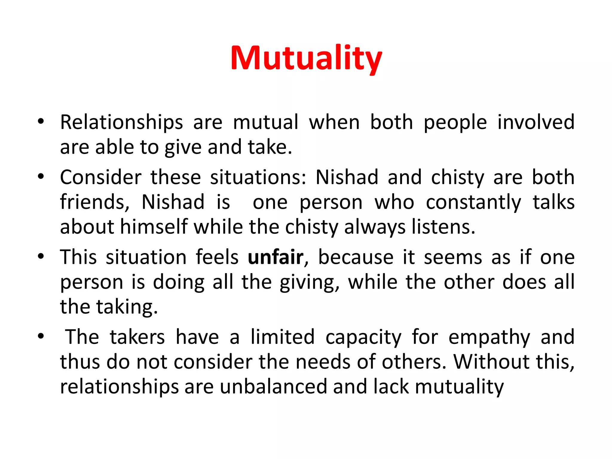 Mutuality
• Relationships are mutual when both people involved
are able to give and take.
• Consider these situations: Nishad and chisty are both
friends, Nishad is one person who constantly talks
about himself while the chisty always listens.
• This situation feels unfair, because it seems as if one
person is doing all the giving, while the other does all
the taking.
• The takers have a limited capacity for empathy and
thus do not consider the needs of others. Without this,
relationships are unbalanced and lack mutuality
 
