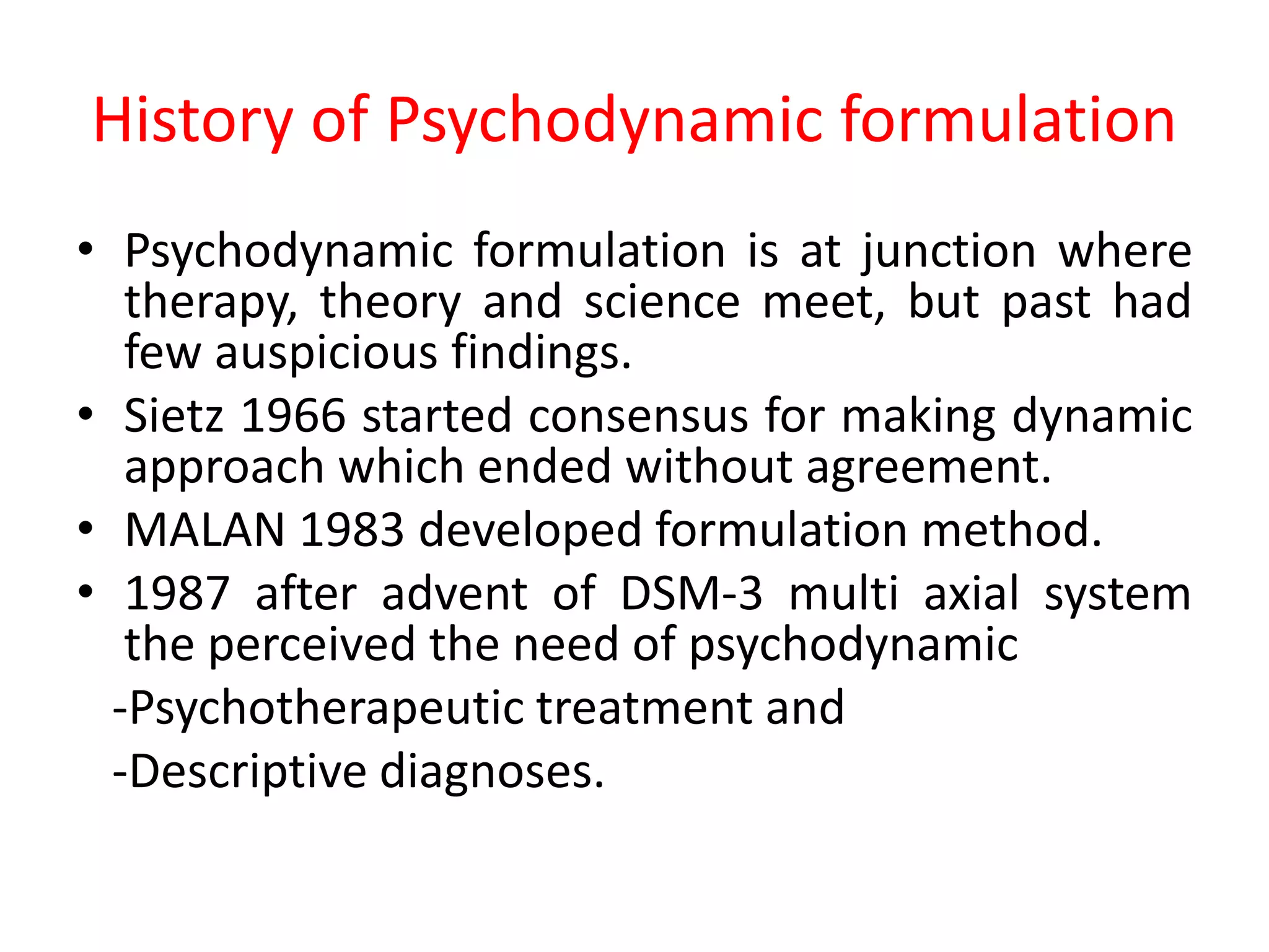History of Psychodynamic formulation
• Psychodynamic formulation is at junction where
therapy, theory and science meet, but past had
few auspicious findings.
• Sietz 1966 started consensus for making dynamic
approach which ended without agreement.
• MALAN 1983 developed formulation method.
• 1987 after advent of DSM-3 multi axial system
the perceived the need of psychodynamic
-Psychotherapeutic treatment and
-Descriptive diagnoses.
 