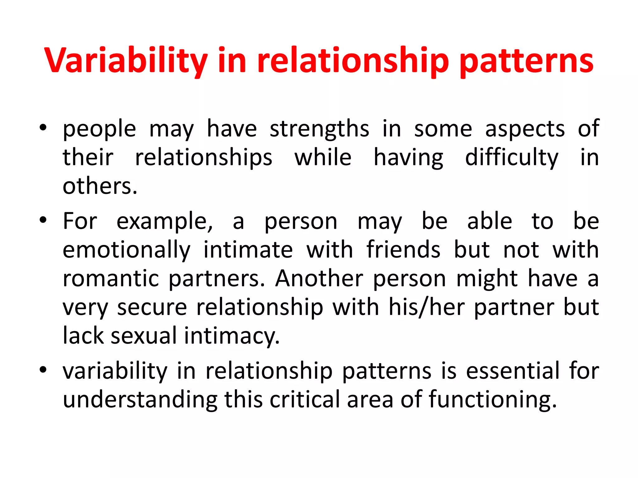 Variability in relationship patterns
• people may have strengths in some aspects of
their relationships while having difficulty in
others.
• For example, a person may be able to be
emotionally intimate with friends but not with
romantic partners. Another person might have a
very secure relationship with his/her partner but
lack sexual intimacy.
• variability in relationship patterns is essential for
understanding this critical area of functioning.
 