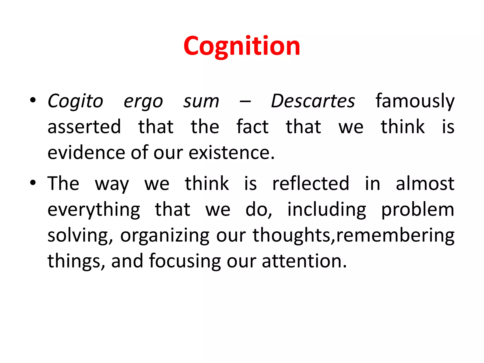 Cognition
• Cogito ergo sum – Descartes famously
asserted that the fact that we think is
evidence of our existence.
• The way we think is reflected in almost
everything that we do, including problem
solving, organizing our thoughts,remembering
things, and focusing our attention.
 