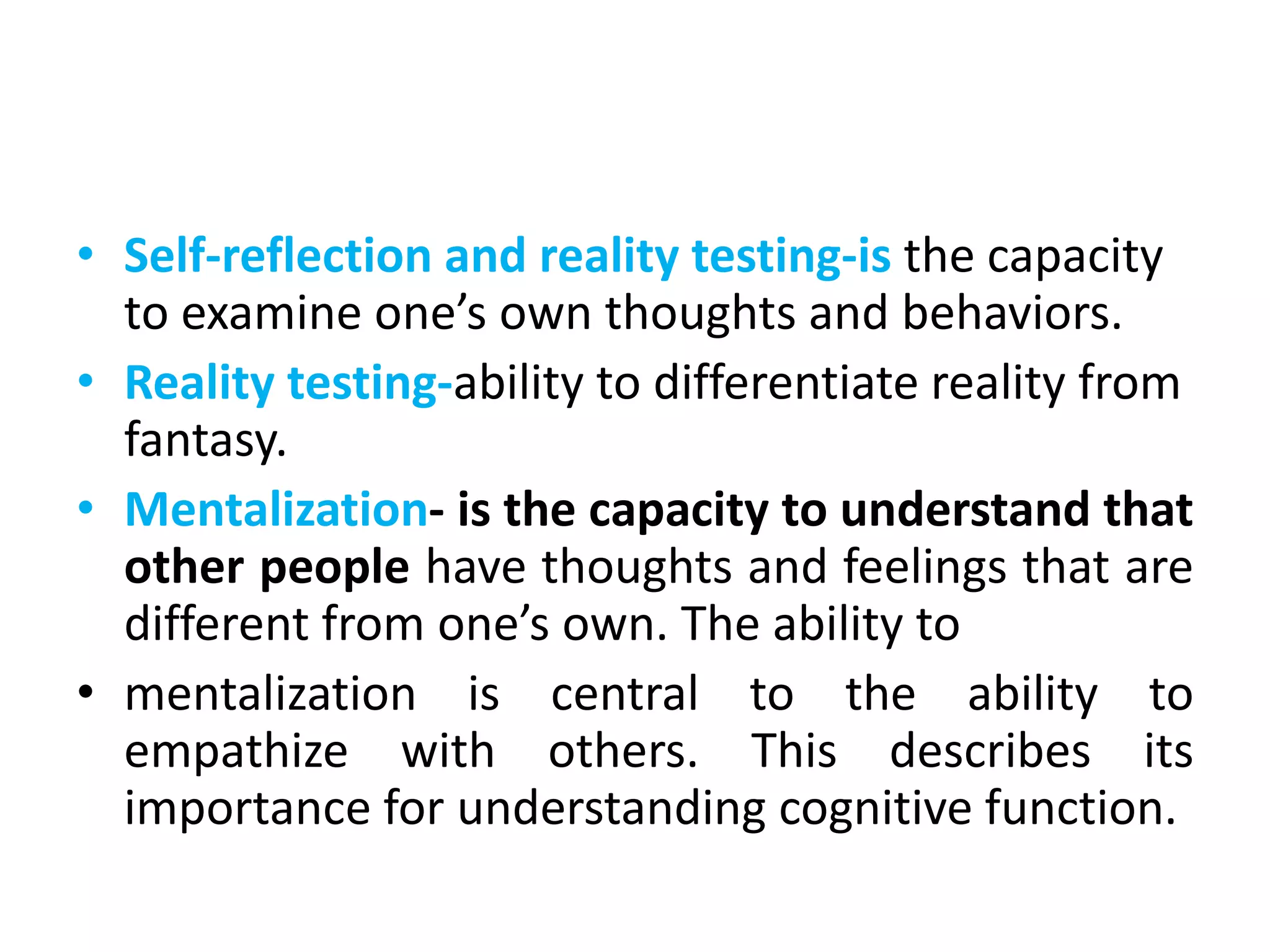 • Self-reflection and reality testing-is the capacity
to examine one’s own thoughts and behaviors.
• Reality testing-ability to differentiate reality from
fantasy.
• Mentalization- is the capacity to understand that
other people have thoughts and feelings that are
different from one’s own. The ability to
• mentalization is central to the ability to
empathize with others. This describes its
importance for understanding cognitive function.
 