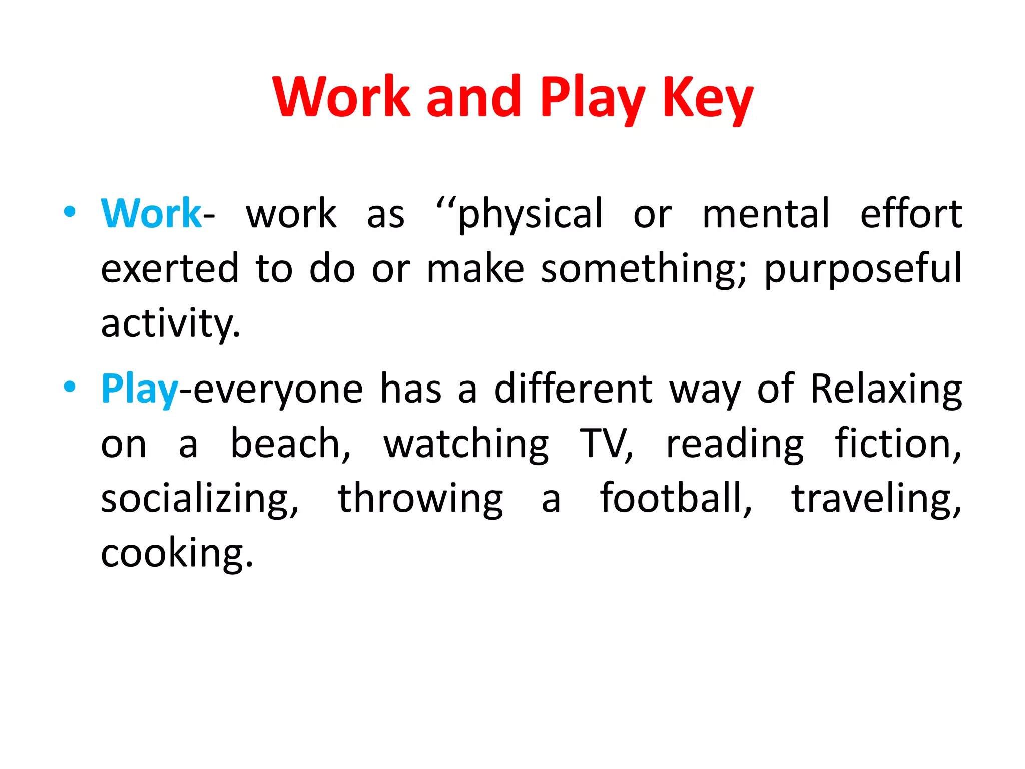 Work and Play Key
• Work- work as ‘‘physical or mental effort
exerted to do or make something; purposeful
activity.
• Play-everyone has a different way of Relaxing
on a beach, watching TV, reading fiction,
socializing, throwing a football, traveling,
cooking.
 