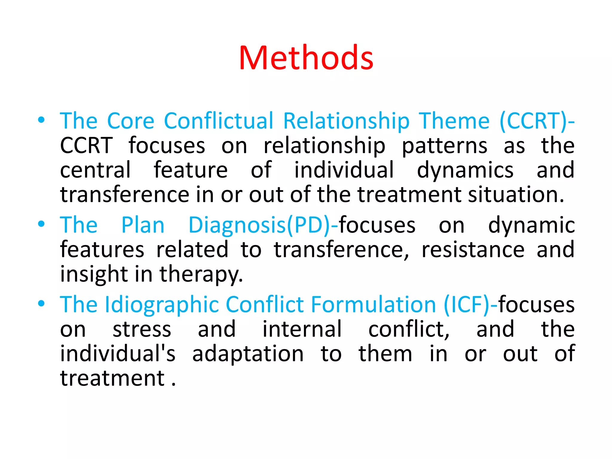 Methods
• The Core Conflictual Relationship Theme (CCRT)-
CCRT focuses on relationship patterns as the
central feature of individual dynamics and
transference in or out of the treatment situation.
• The Plan Diagnosis(PD)-focuses on dynamic
features related to transference, resistance and
insight in therapy.
• The Idiographic Conflict Formulation (ICF)-focuses
on stress and internal conflict, and the
individual's adaptation to them in or out of
treatment .
 