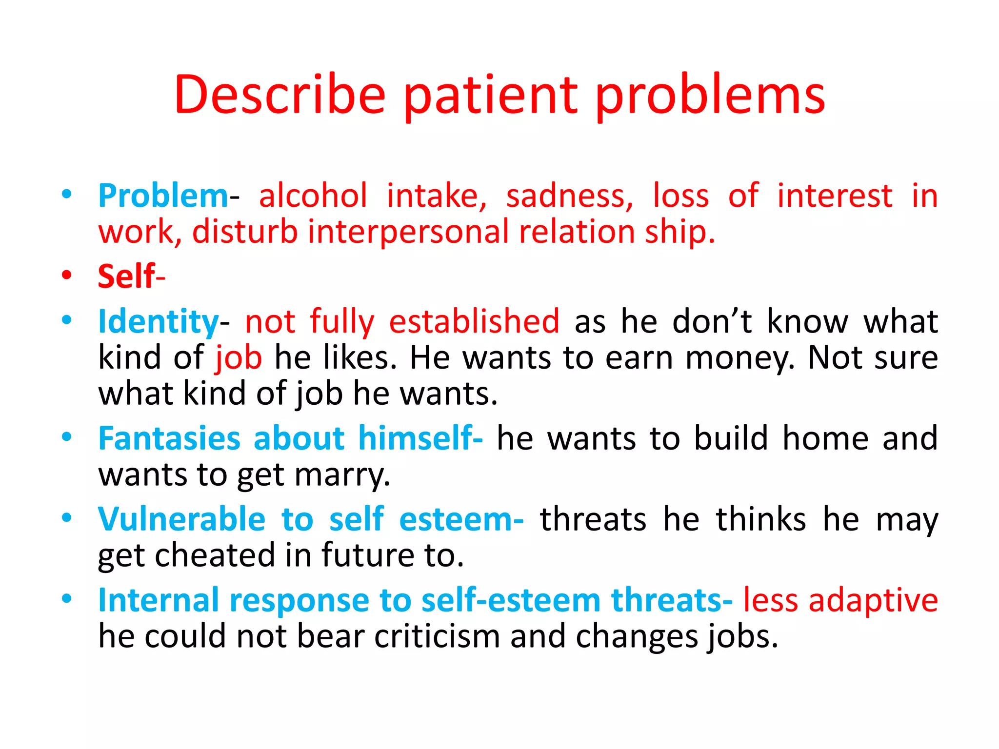 Describe patient problems
• Problem- alcohol intake, sadness, loss of interest in
work, disturb interpersonal relation ship.
• Self-
• Identity- not fully established as he don’t know what
kind of job he likes. He wants to earn money. Not sure
what kind of job he wants.
• Fantasies about himself- he wants to build home and
wants to get marry.
• Vulnerable to self esteem- threats he thinks he may
get cheated in future to.
• Internal response to self-esteem threats- less adaptive
he could not bear criticism and changes jobs.
 