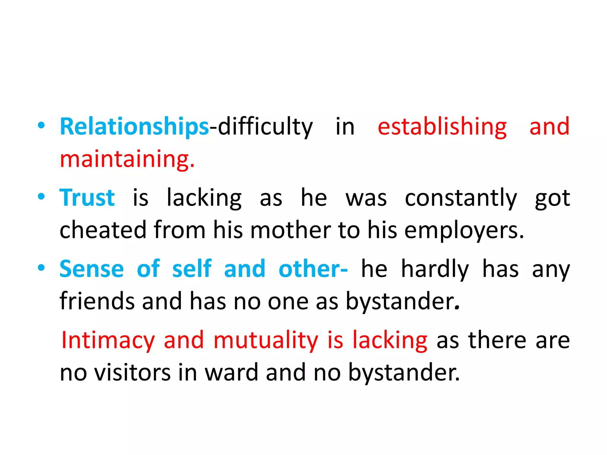 • Relationships-difficulty in establishing and
maintaining.
• Trust is lacking as he was constantly got
cheated from his mother to his employers.
• Sense of self and other- he hardly has any
friends and has no one as bystander.
Intimacy and mutuality is lacking as there are
no visitors in ward and no bystander.
 
