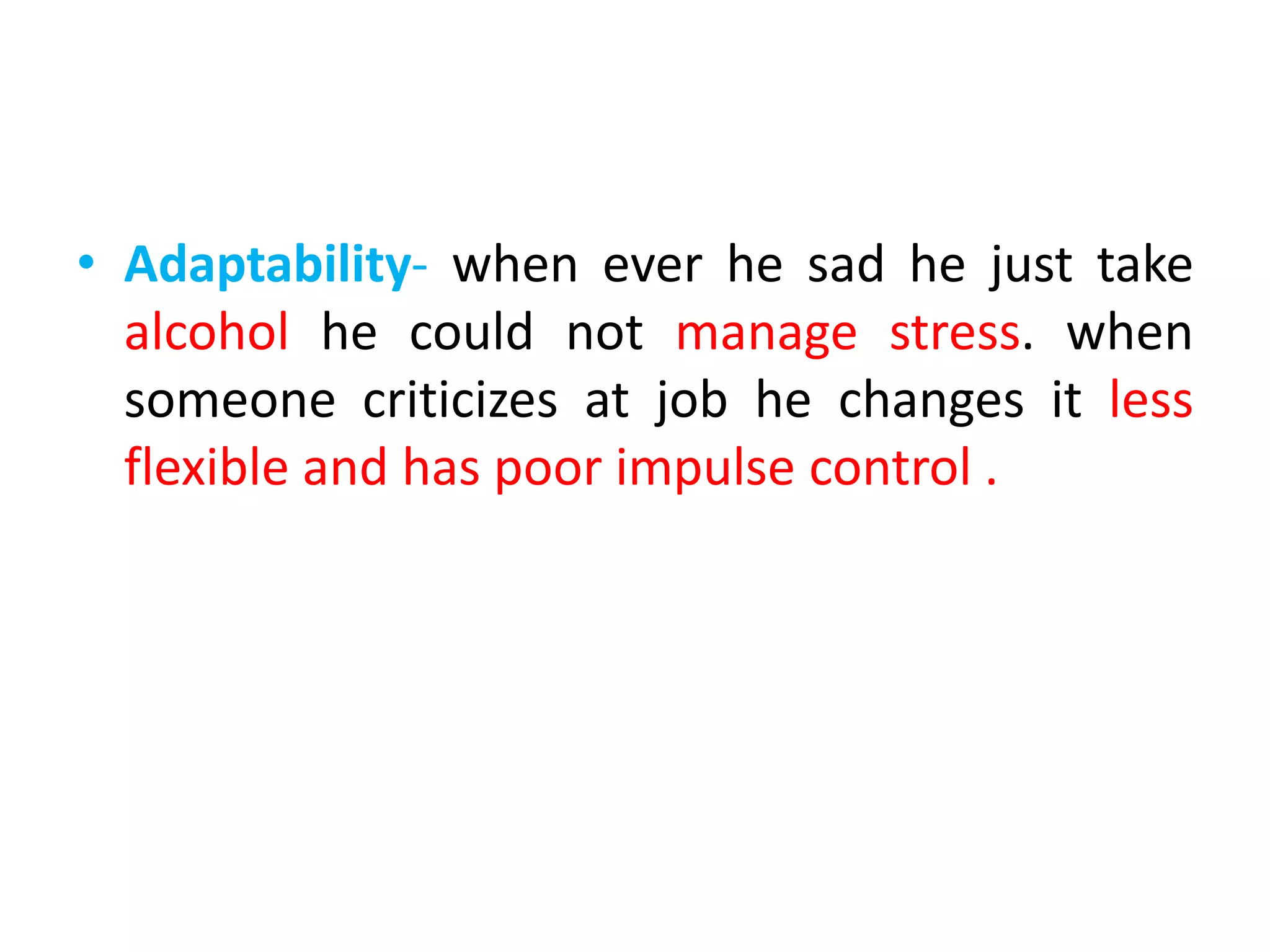 • Adaptability- when ever he sad he just take
alcohol he could not manage stress. when
someone criticizes at job he changes it less
flexible and has poor impulse control .
 