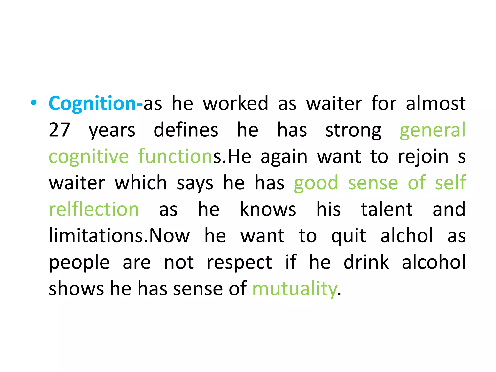 • Cognition-as he worked as waiter for almost
27 years defines he has strong general
cognitive functions.He again want to rejoin s
waiter which says he has good sense of self
relflection as he knows his talent and
limitations.Now he want to quit alchol as
people are not respect if he drink alcohol
shows he has sense of mutuality.
 