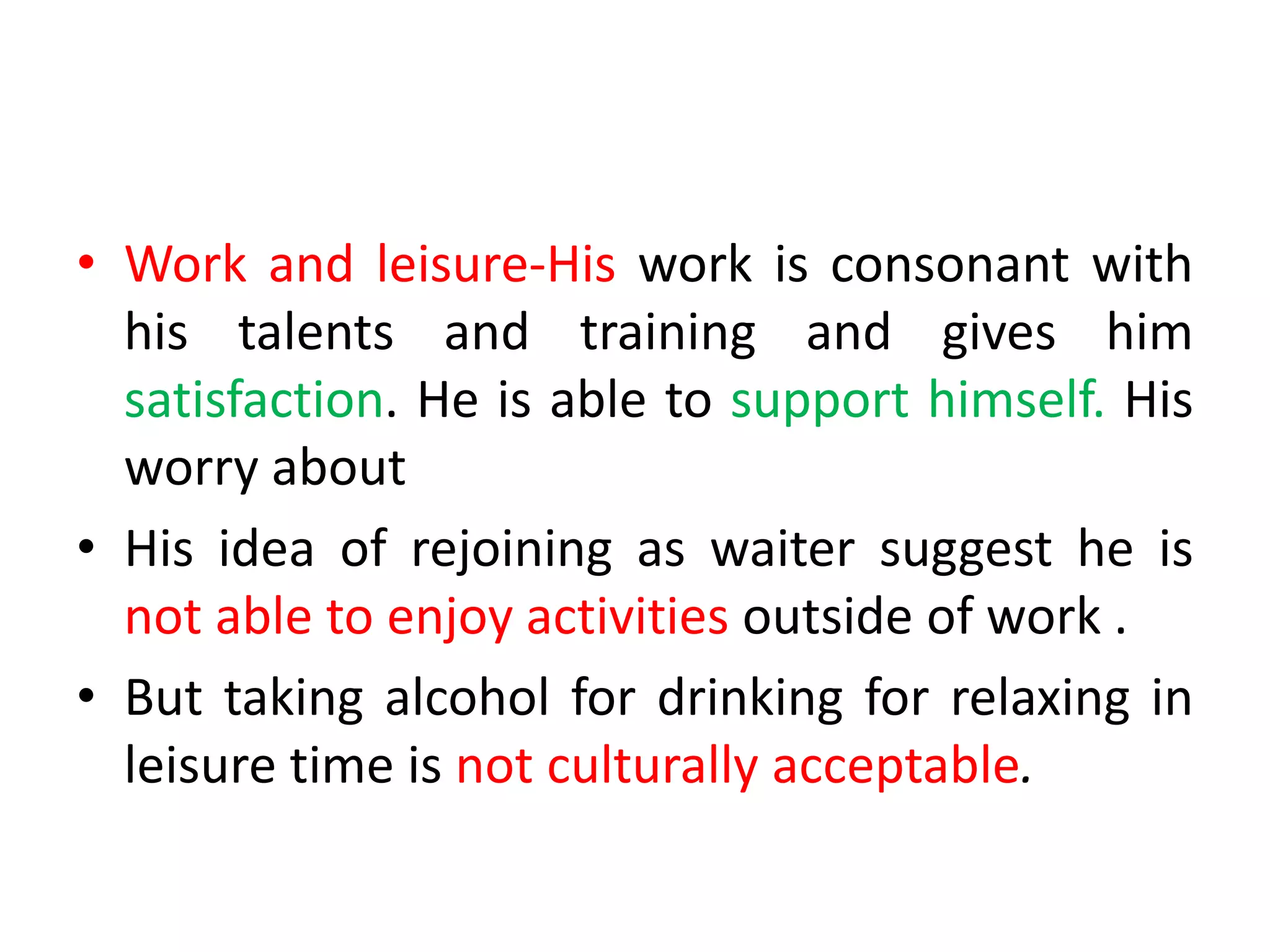 • Work and leisure-His work is consonant with
his talents and training and gives him
satisfaction. He is able to support himself. His
worry about
• His idea of rejoining as waiter suggest he is
not able to enjoy activities outside of work .
• But taking alcohol for drinking for relaxing in
leisure time is not culturally acceptable.
 