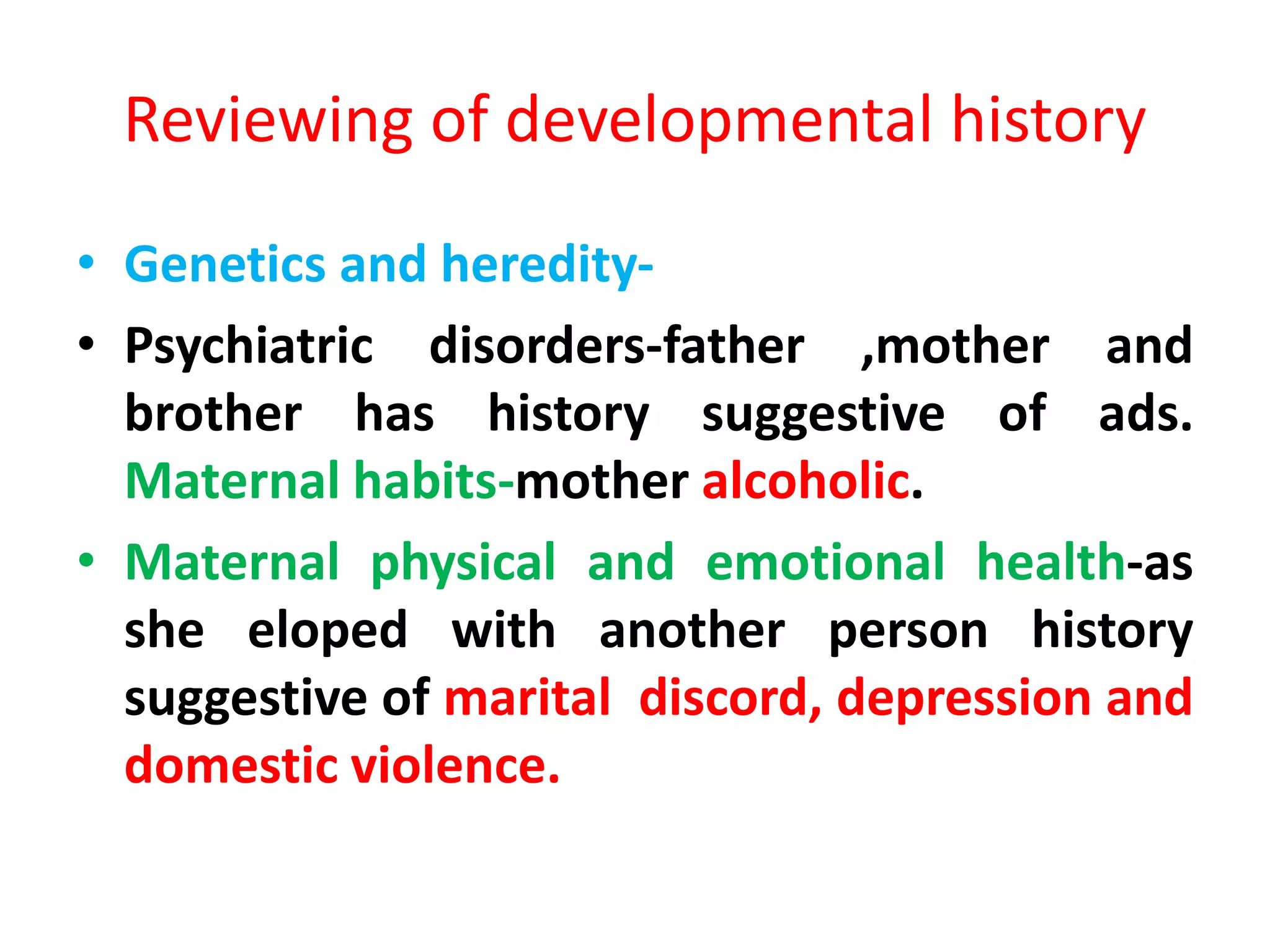 Reviewing of developmental history
• Genetics and heredity-
• Psychiatric disorders-father ,mother and
brother has history suggestive of ads.
Maternal habits-mother alcoholic.
• Maternal physical and emotional health-as
she eloped with another person history
suggestive of marital discord, depression and
domestic violence.
 