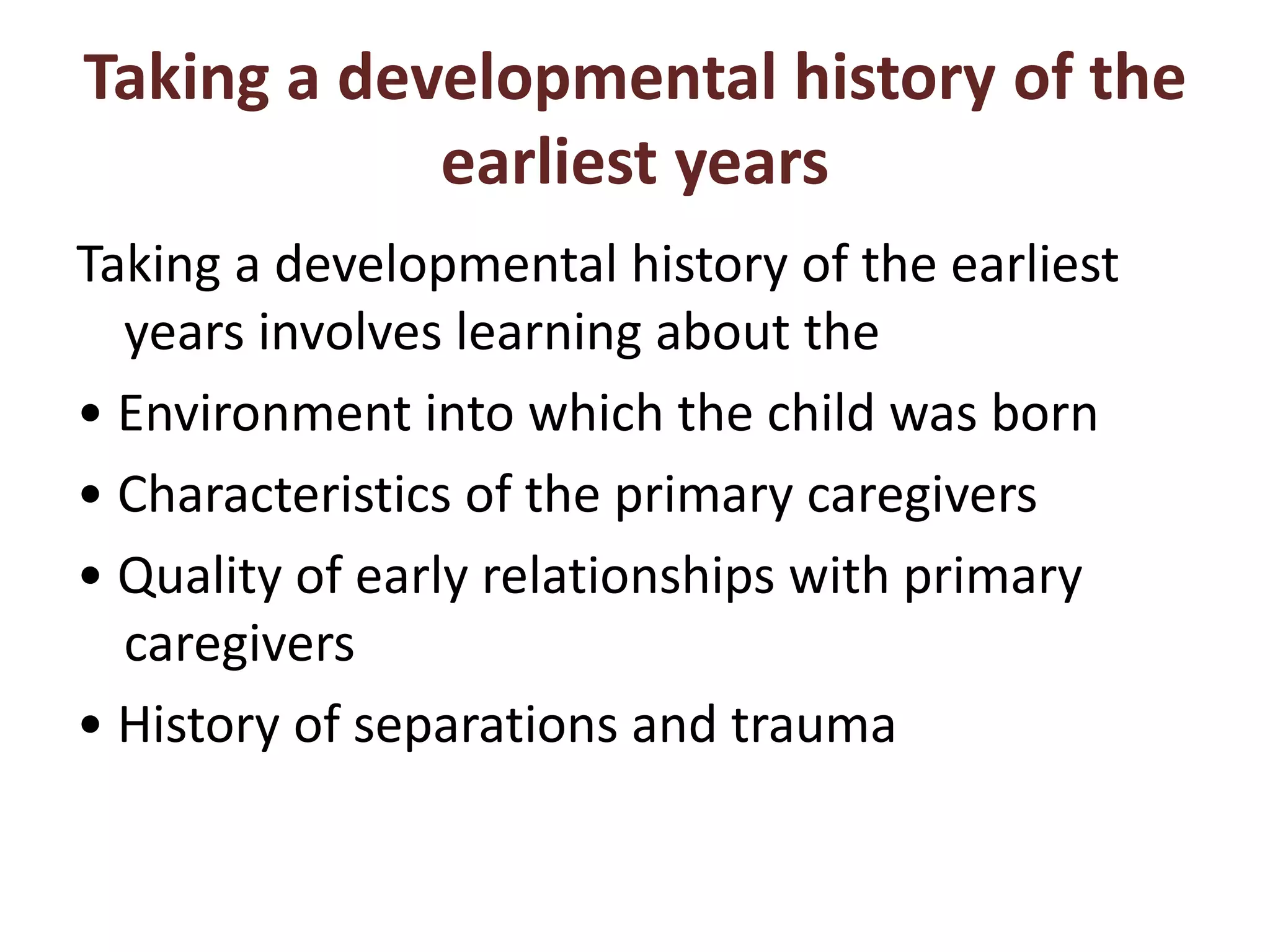 Taking a developmental history of the
earliest years
Taking a developmental history of the earliest
years involves learning about the
• Environment into which the child was born
• Characteristics of the primary caregivers
• Quality of early relationships with primary
caregivers
• History of separations and trauma
 