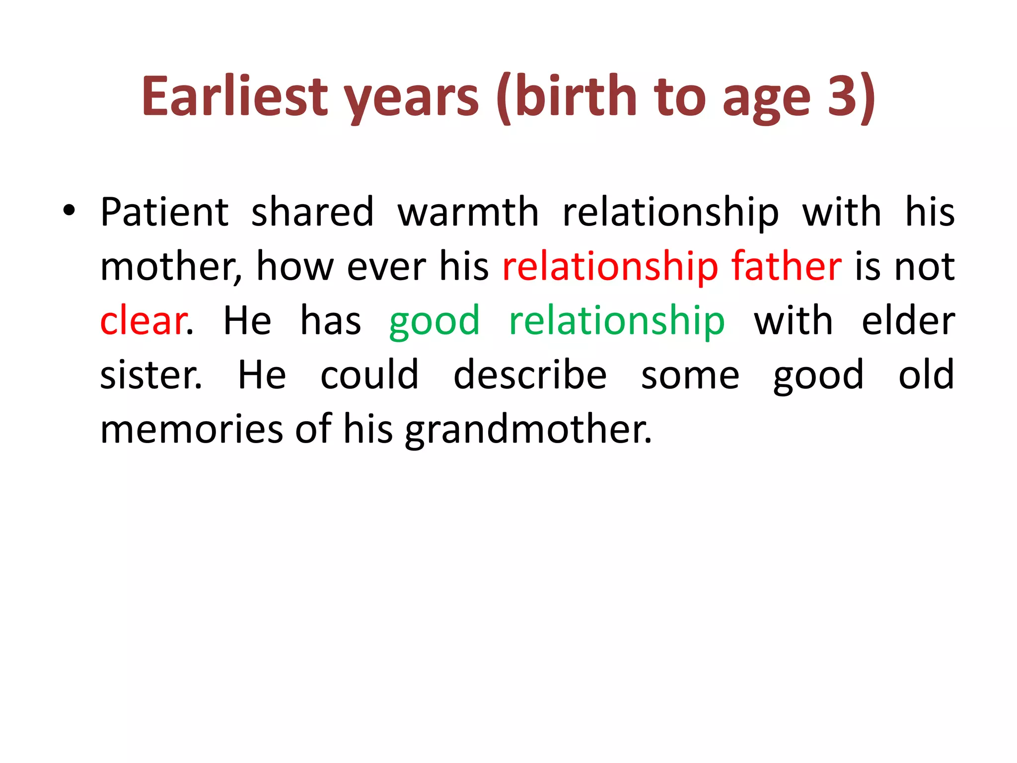 Earliest years (birth to age 3)
• Patient shared warmth relationship with his
mother, how ever his relationship father is not
clear. He has good relationship with elder
sister. He could describe some good old
memories of his grandmother.
 