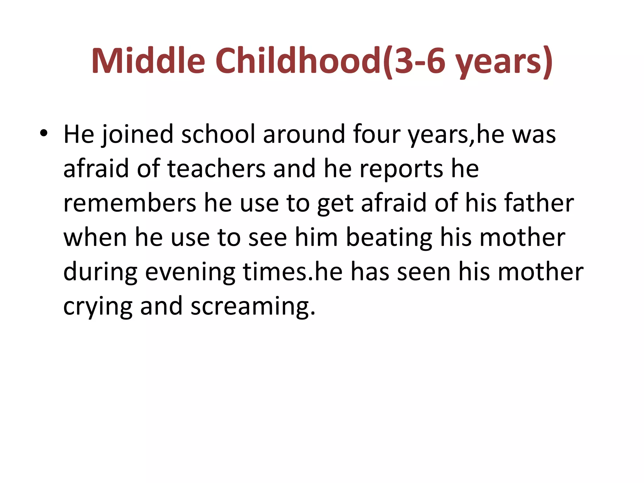 Middle Childhood(3-6 years)
• He joined school around four years,he was
afraid of teachers and he reports he
remembers he use to get afraid of his father
when he use to see him beating his mother
during evening times.he has seen his mother
crying and screaming.
 