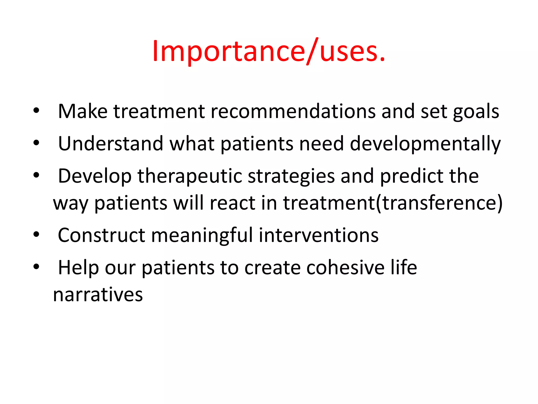 Importance/uses.
• Make treatment recommendations and set goals
• Understand what patients need developmentally
• Develop therapeutic strategies and predict the
way patients will react in treatment(transference)
• Construct meaningful interventions
• Help our patients to create cohesive life
narratives
 