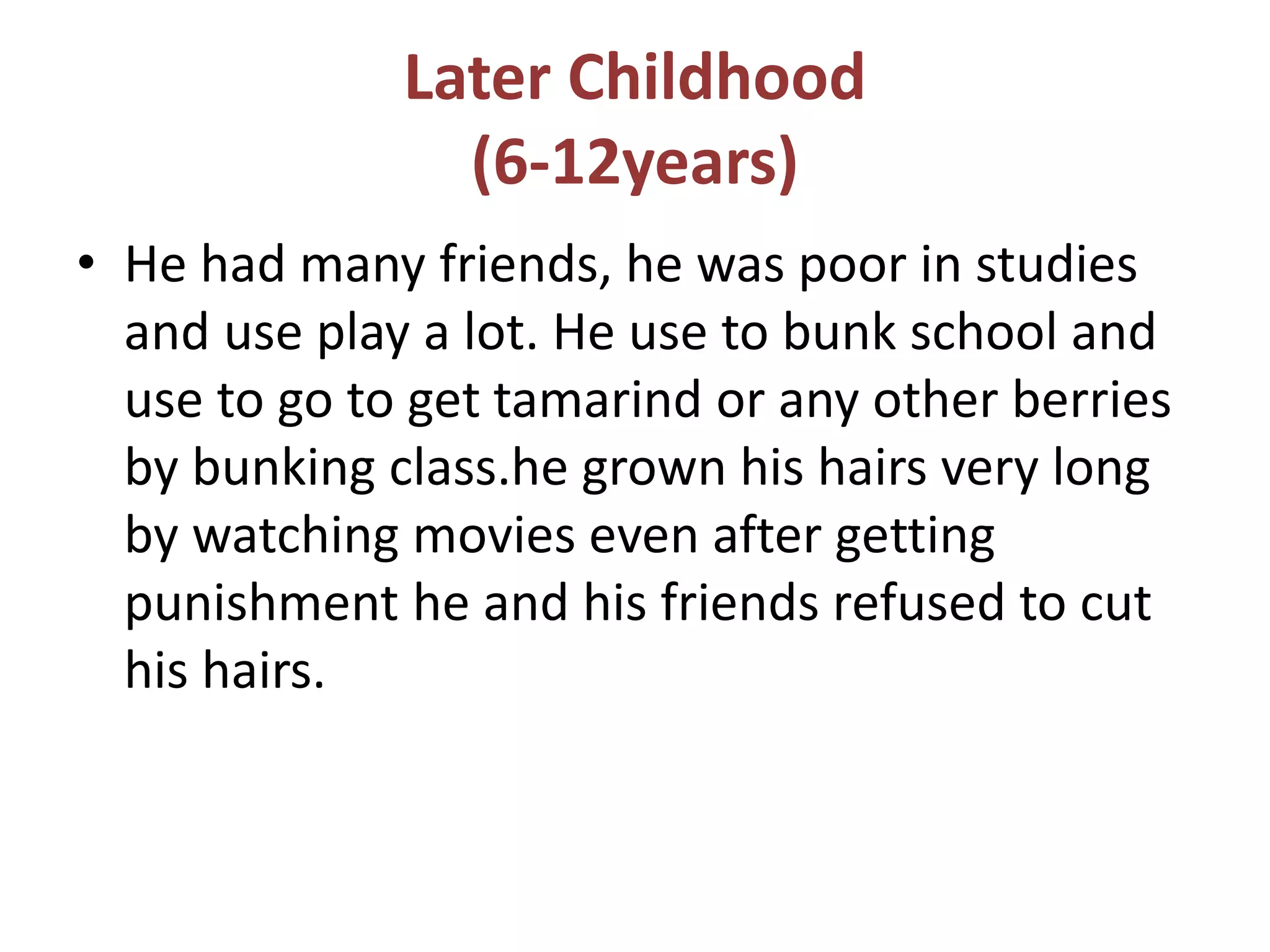 Later Childhood
(6-12years)
• He had many friends, he was poor in studies
and use play a lot. He use to bunk school and
use to go to get tamarind or any other berries
by bunking class.he grown his hairs very long
by watching movies even after getting
punishment he and his friends refused to cut
his hairs.
 