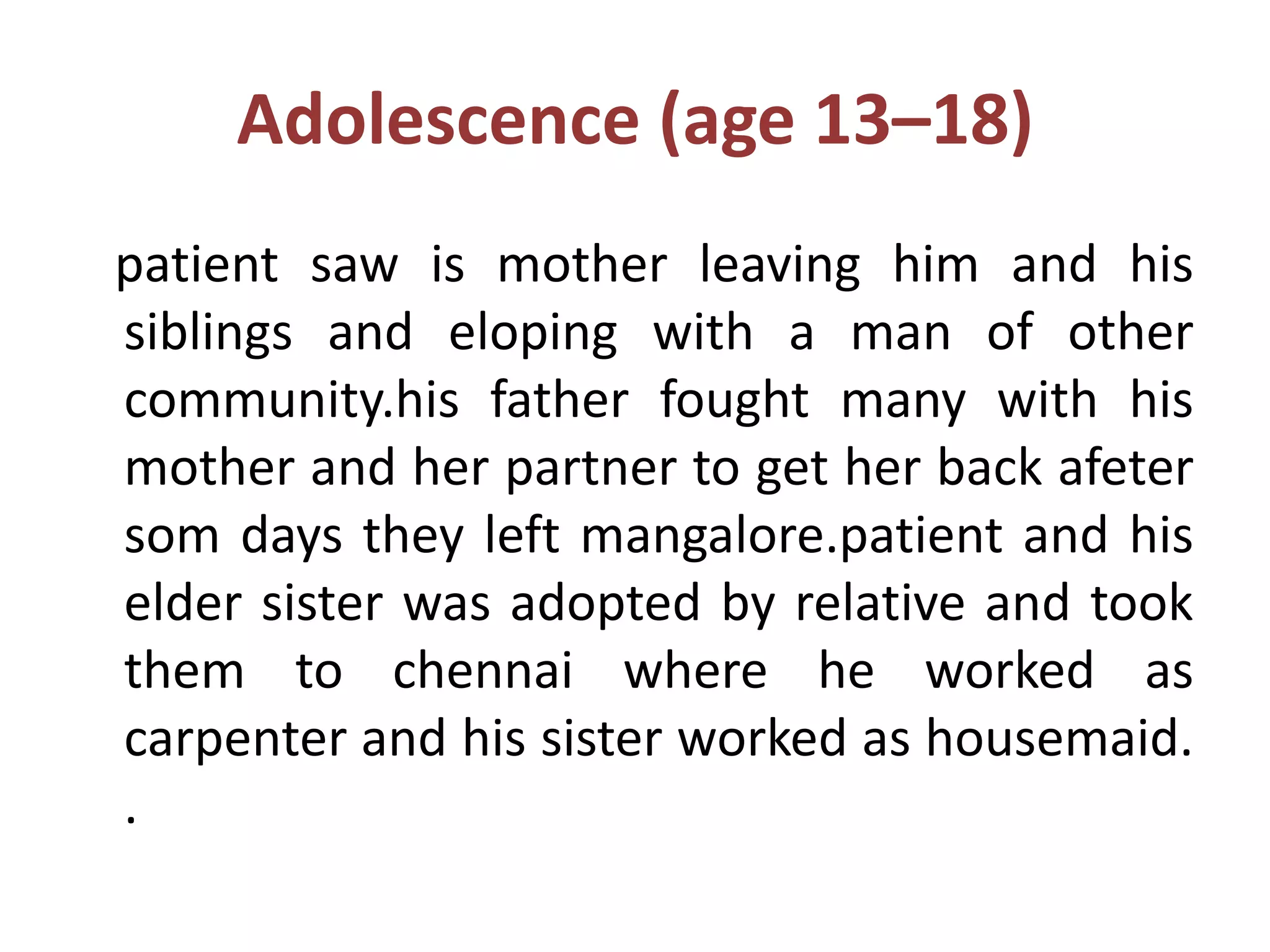 Adolescence (age 13–18)
patient saw is mother leaving him and his
siblings and eloping with a man of other
community.his father fought many with his
mother and her partner to get her back afeter
som days they left mangalore.patient and his
elder sister was adopted by relative and took
them to chennai where he worked as
carpenter and his sister worked as housemaid.
.
 