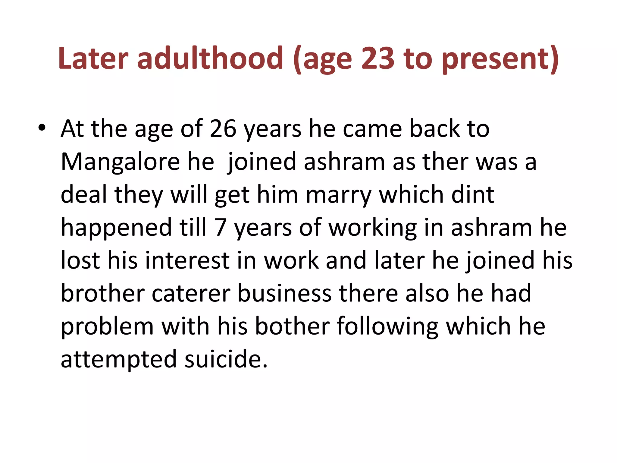 Later adulthood (age 23 to present)
• At the age of 26 years he came back to
Mangalore he joined ashram as ther was a
deal they will get him marry which dint
happened till 7 years of working in ashram he
lost his interest in work and later he joined his
brother caterer business there also he had
problem with his bother following which he
attempted suicide.
 
