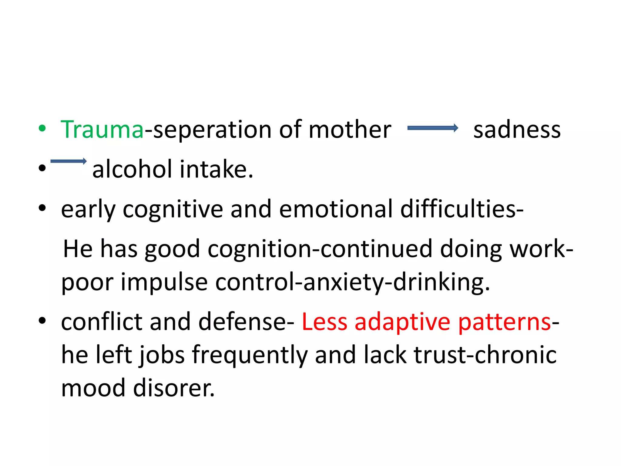 • Trauma-seperation of mother sadness
• alcohol intake.
• early cognitive and emotional difficulties-
He has good cognition-continued doing work-
poor impulse control-anxiety-drinking.
• conflict and defense- Less adaptive patterns-
he left jobs frequently and lack trust-chronic
mood disorer.
 
