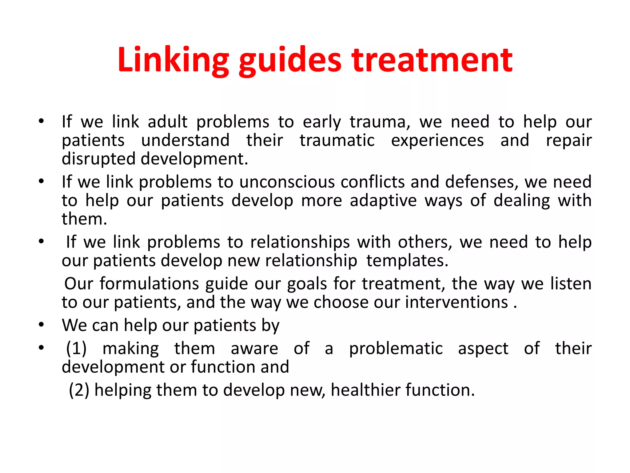 Linking guides treatment
• If we link adult problems to early trauma, we need to help our
patients understand their traumatic experiences and repair
disrupted development.
• If we link problems to unconscious conflicts and defenses, we need
to help our patients develop more adaptive ways of dealing with
them.
• If we link problems to relationships with others, we need to help
our patients develop new relationship templates.
Our formulations guide our goals for treatment, the way we listen
to our patients, and the way we choose our interventions .
• We can help our patients by
• (1) making them aware of a problematic aspect of their
development or function and
(2) helping them to develop new, healthier function.
 