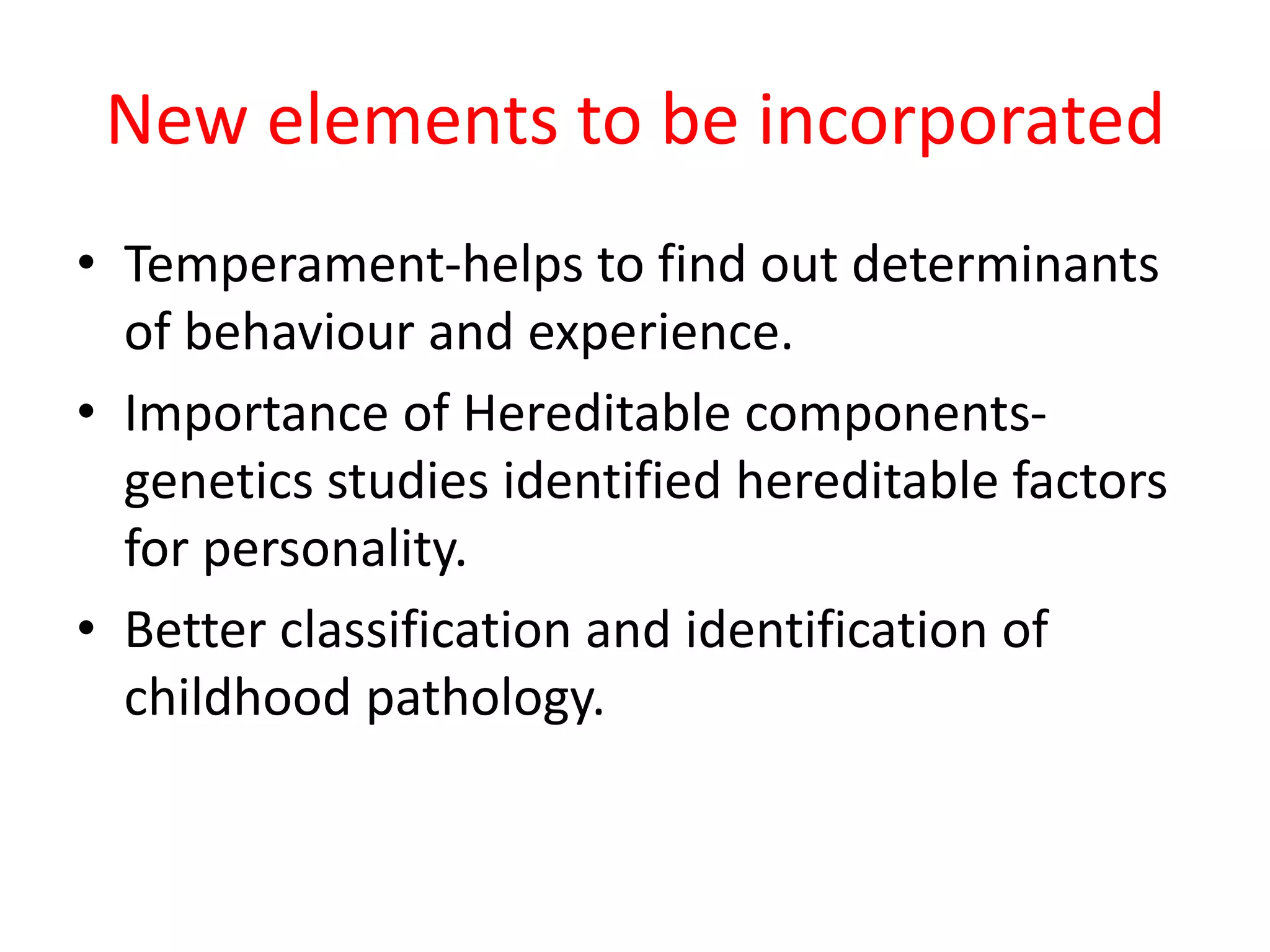 New elements to be incorporated
• Temperament-helps to find out determinants
of behaviour and experience.
• Importance of Hereditable components-
genetics studies identified hereditable factors
for personality.
• Better classification and identification of
childhood pathology.
 