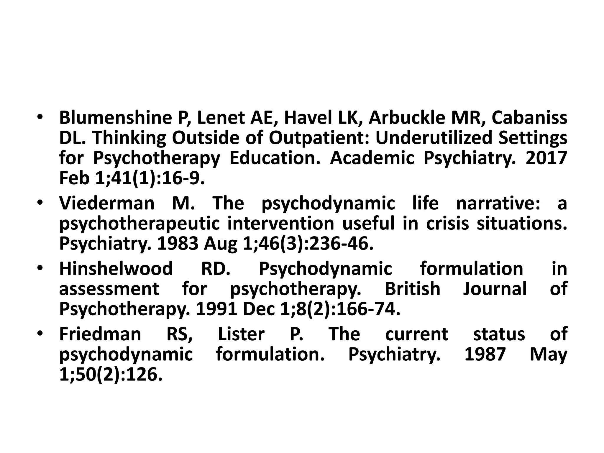 • Blumenshine P, Lenet AE, Havel LK, Arbuckle MR, Cabaniss
DL. Thinking Outside of Outpatient: Underutilized Settings
for Psychotherapy Education. Academic Psychiatry. 2017
Feb 1;41(1):16-9.
• Viederman M. The psychodynamic life narrative: a
psychotherapeutic intervention useful in crisis situations.
Psychiatry. 1983 Aug 1;46(3):236-46.
• Hinshelwood RD. Psychodynamic formulation in
assessment for psychotherapy. British Journal of
Psychotherapy. 1991 Dec 1;8(2):166-74.
• Friedman RS, Lister P. The current status of
psychodynamic formulation. Psychiatry. 1987 May
1;50(2):126.
 