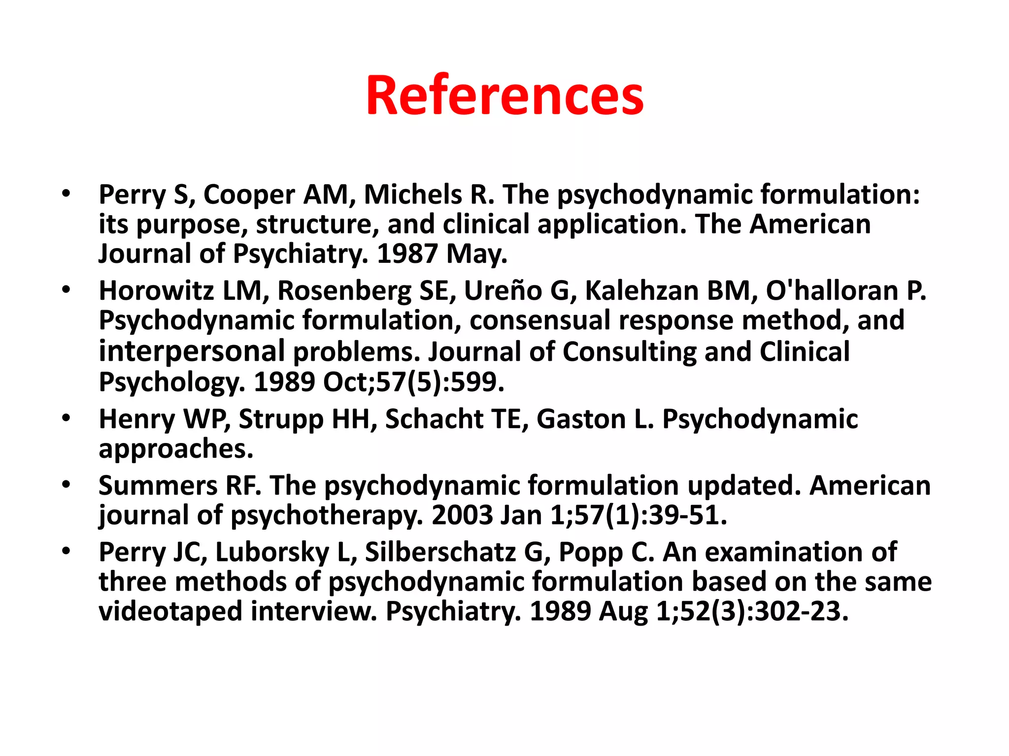 References
• Perry S, Cooper AM, Michels R. The psychodynamic formulation:
its purpose, structure, and clinical application. The American
Journal of Psychiatry. 1987 May.
• Horowitz LM, Rosenberg SE, Ureño G, Kalehzan BM, O'halloran P.
Psychodynamic formulation, consensual response method, and
interpersonal problems. Journal of Consulting and Clinical
Psychology. 1989 Oct;57(5):599.
• Henry WP, Strupp HH, Schacht TE, Gaston L. Psychodynamic
approaches.
• Summers RF. The psychodynamic formulation updated. American
journal of psychotherapy. 2003 Jan 1;57(1):39-51.
• Perry JC, Luborsky L, Silberschatz G, Popp C. An examination of
three methods of psychodynamic formulation based on the same
videotaped interview. Psychiatry. 1989 Aug 1;52(3):302-23.
 