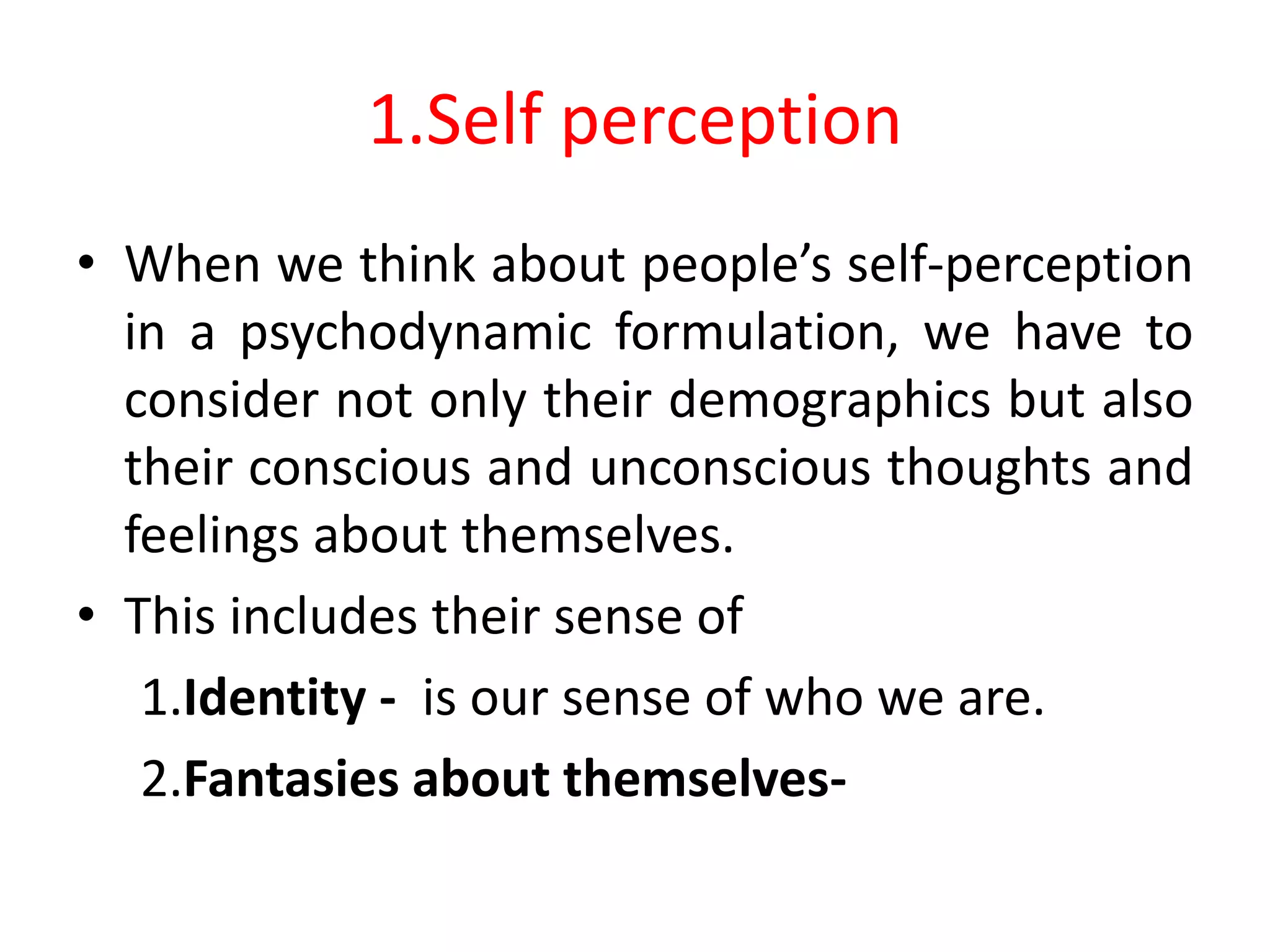 1.Self perception
• When we think about people’s self-perception
in a psychodynamic formulation, we have to
consider not only their demographics but also
their conscious and unconscious thoughts and
feelings about themselves.
• This includes their sense of
1.Identity - is our sense of who we are.
2.Fantasies about themselves-
 