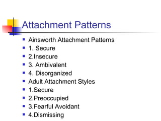 Attachment Patterns
   Ainsworth Attachment Patterns
   1. Secure
   2.Insecure
   3. Ambivalent
   4. Disorganized
   Adult Attachment Styles
   1.Secure
   2.Preoccupied
   3.Fearful Avoidant
   4.Dismissing
 