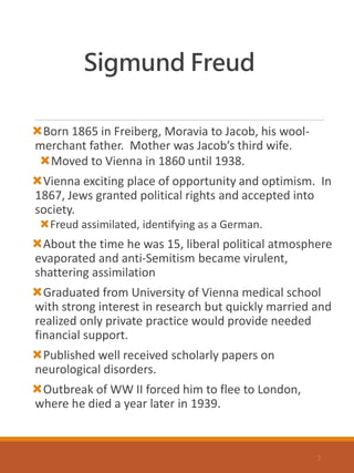 Sigmund Freud
Born 1865 in Freiberg, Moravia to Jacob, his wool-
merchant father. Mother was Jacob’s third wife.
Moved to Vienna in 1860 until 1938.
Vienna exciting place of opportunity and optimism. In
1867, Jews granted political rights and accepted into
society.
Freud assimilated, identifying as a German.
About the time he was 15, liberal political atmosphere
evaporated and anti-Semitism became virulent,
shattering assimilation
Graduated from University of Vienna medical school
with strong interest in research but quickly married and
realized only private practice would provide needed
financial support.
Published well received scholarly papers on
neurological disorders.
Outbreak of WW II forced him to flee to London,
where he died a year later in 1939.
2
 