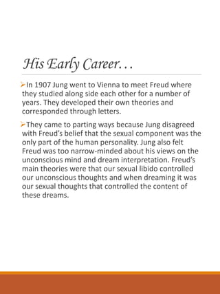 His Early Career…
In 1907 Jung went to Vienna to meet Freud where
they studied along side each other for a number of
years. They developed their own theories and
corresponded through letters.
They came to parting ways because Jung disagreed
with Freud’s belief that the sexual component was the
only part of the human personality. Jung also felt
Freud was too narrow-minded about his views on the
unconscious mind and dream interpretation. Freud’s
main theories were that our sexual libido controlled
our unconscious thoughts and when dreaming it was
our sexual thoughts that controlled the content of
these dreams.
 