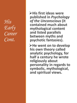 His
Early
Career
Cont.
His first ideas were
published in Psychology
of the Unconscious (it
contained much about
mythological content
and listed parallels
between myths and
psychotic fantasies).
He went on to develop
his own theory called
analytic psychology, for
half a century he wrote
religiously about
personality in regards to
symbolic, mythological,
and spiritual views.
 