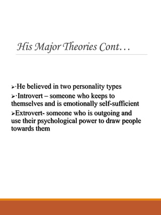 His Major Theories Cont…
·He believed in two personality types
·Introvert – someone who keeps to
themselves and is emotionally self-sufficient
Extrovert- someone who is outgoing and
use their psychological power to draw people
towards them
 