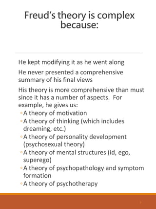 Freud’s theory is complex
because:
He kept modifying it as he went along
He never presented a comprehensive
summary of his final views
His theory is more comprehensive than must
since it has a number of aspects. For
example, he gives us:
◦A theory of motivation
◦A theory of thinking (which includes
dreaming, etc.)
◦A theory of personality development
(psychosexual theory)
◦A theory of mental structures (id, ego,
superego)
◦A theory of psychopathology and symptom
formation
◦A theory of psychotherapy
3
 