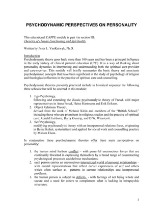 PSYCHODYNAMIC PERSPECTIVES ON PERSONALITY
This educational CAPPE module is part i in section III:
Theories of Human Functioning and Spirituality
Written by Peter L. VanKatwyk, Ph.D.
Introduction
Psychodynamic theory goes back more than 100 years and has been a principal influence
in the early history of clinical pastoral education (CPE). It is a way of thinking about
personality dynamics in interpreting and understanding both the spiritual care-provider
and care-receiver. This module will briefly summarize the basic theory and punctuate
psychodynamic concepts that have been significant in the study of psychology of religion
and theological reflection in the practice of spiritual care and counselling.
Psychodynamic theories presently practiced include in historical sequence the following
three schools that will be covered in this module:
1. Ego Psychology,
following and extending the classic psychoanalytic theory of Freud, with major
representatives in Anna Freud, Heinz Hartmann and Erik Erikson.
2. Object Relations Theory,
derived from the work of Melanie Klein and members of the “British School,”
including those who are prominent in religious studies and the practice of spiritual
care: Ronald Fairbairn, Harry Guntrip, and D.W. Winnicott.
3. Self Psychology,
modifying psychoanalytic theory with an interpersonal relations focus, originating
in Heinz Kohut, systematized and applied for social work and counselling practice
by Miriam Elson.
In conjunction these psychodynamic theories offer three main perspectives on
personality:
1. the human mind harbors conflict – with powerful unconscious forces that are
continually thwarted in expressing themselves by a broad range of counteracting
psychological processes and defense mechanisms.
2. each person carries an unconscious internalized world of personal relationships –
with mental representations that reflect earlier experiences of self and others
which often surface as patterns in current relationships and interpersonal
problems.
3. the human person is subject to deficits - with feelings of not being whole and
secure and a need for others to complement what is lacking in intrapsychic
structures.
1
 