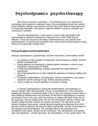 Psychodynamic psychotherapy
Also known as dynamic psychology, in its broadest sense, is an approach to
psychology that emphasizes systematic study of the psychological forces that underlie
human behavior, feelings, and emotions and how they might relate to early experience.
It is especially interested in the dynamic relations between conscious motivation and
unconscious motivation.
The term psychodynamics is also used by some to refer specifically to the
psychoanalytical approach developed by Sigmund Freud (1856–1939) and his
followers. Freud was inspired by the theory of thermodynamics and used the term
psychodynamics to describe the processes of the mind as flows of psychological energy
(libido) in an organically complex brain.
Core principlesand characteristics
Although psychodynamic psychotherapy can take many forms, commonalities include:
 An emphasis on the centrality of intrapsychic and unconscious conflicts, and their
relation to development.
 Seeing defenses as developing in internal psychic structures in order to avoid
unpleasant consequences of conflict.
 A belief that psychopathology develops especially from early childhood
experiences.
 Use of free association as a major method for exploration of internal conflicts and
problems.
 Focusing on interpretations of transference, defense mechanisms, and current
symptoms and the working through of these present problems.
 Trust in insight as critically important for success in therapy.
In general, psychodynamics studies the transformations and exchanges of
"psychic energy" within the personality. A focus in psychodynamics is the connection
between the energetic of emotional states in the id, ego, and superego as they relate to
early childhood developments and processes. At the heart of psychological processes,
according to Freud, is the ego, which he envisions as battling with three forces: the id,
the super-ego, and the outside world. The id is the unconscious reservoir of libido, the
psychic energy that fuels instincts and psychic processes. The ego serves as the
general manager of personality, making decisions regarding the pleasures that will be
pursued at the id's demand, the person's safety requirements, and the moral dictates of
the superego that will be followed. The superego refers to the repository of an
individual's moral values, divided into the conscience - the internalization of a society's
rules and regulations - and the ego-ideal - the internalization of one's goals. Hence, the
 