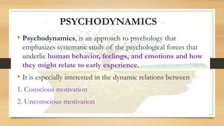 PSYCHODYNAMICS
• Psychodynamics, is an approach to psychology that
emphasizes systematic study of the psychological forces that
underlie human behavior, feelings, and emotions and how
they might relate to early experience.
• It is especially interested in the dynamic relations between
1. Conscious motivation
2. Unconscious motivation
 