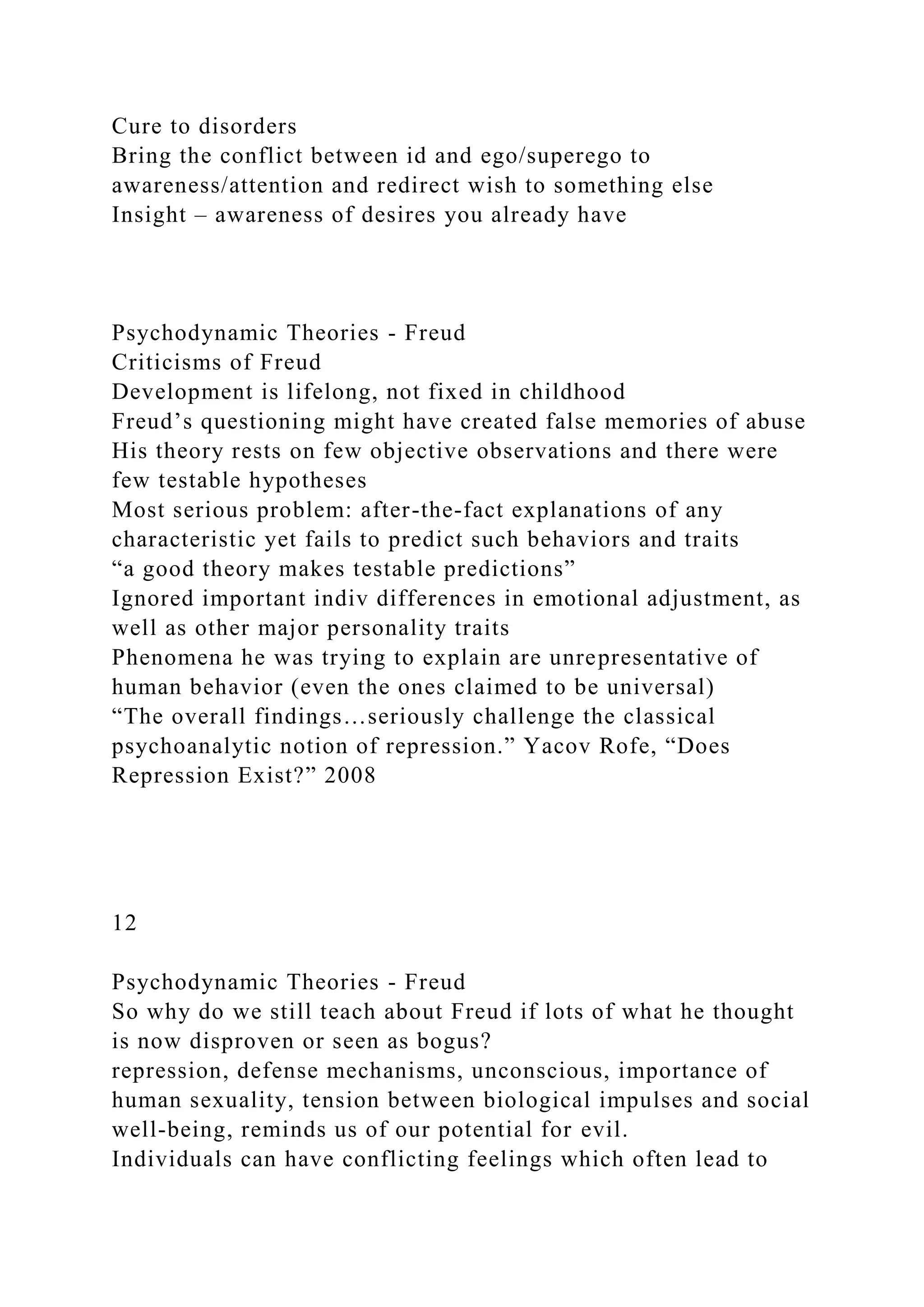 Cure to disorders
Bring the conflict between id and ego/superego to
awareness/attention and redirect wish to something else
Insight – awareness of desires you already have
Psychodynamic Theories - Freud
Criticisms of Freud
Development is lifelong, not fixed in childhood
Freud’s questioning might have created false memories of abuse
His theory rests on few objective observations and there were
few testable hypotheses
Most serious problem: after-the-fact explanations of any
characteristic yet fails to predict such behaviors and traits
“a good theory makes testable predictions”
Ignored important indiv differences in emotional adjustment, as
well as other major personality traits
Phenomena he was trying to explain are unrepresentative of
human behavior (even the ones claimed to be universal)
“The overall findings…seriously challenge the classical
psychoanalytic notion of repression.” Yacov Rofe, “Does
Repression Exist?” 2008
12
Psychodynamic Theories - Freud
So why do we still teach about Freud if lots of what he thought
is now disproven or seen as bogus?
repression, defense mechanisms, unconscious, importance of
human sexuality, tension between biological impulses and social
well-being, reminds us of our potential for evil.
Individuals can have conflicting feelings which often lead to
 