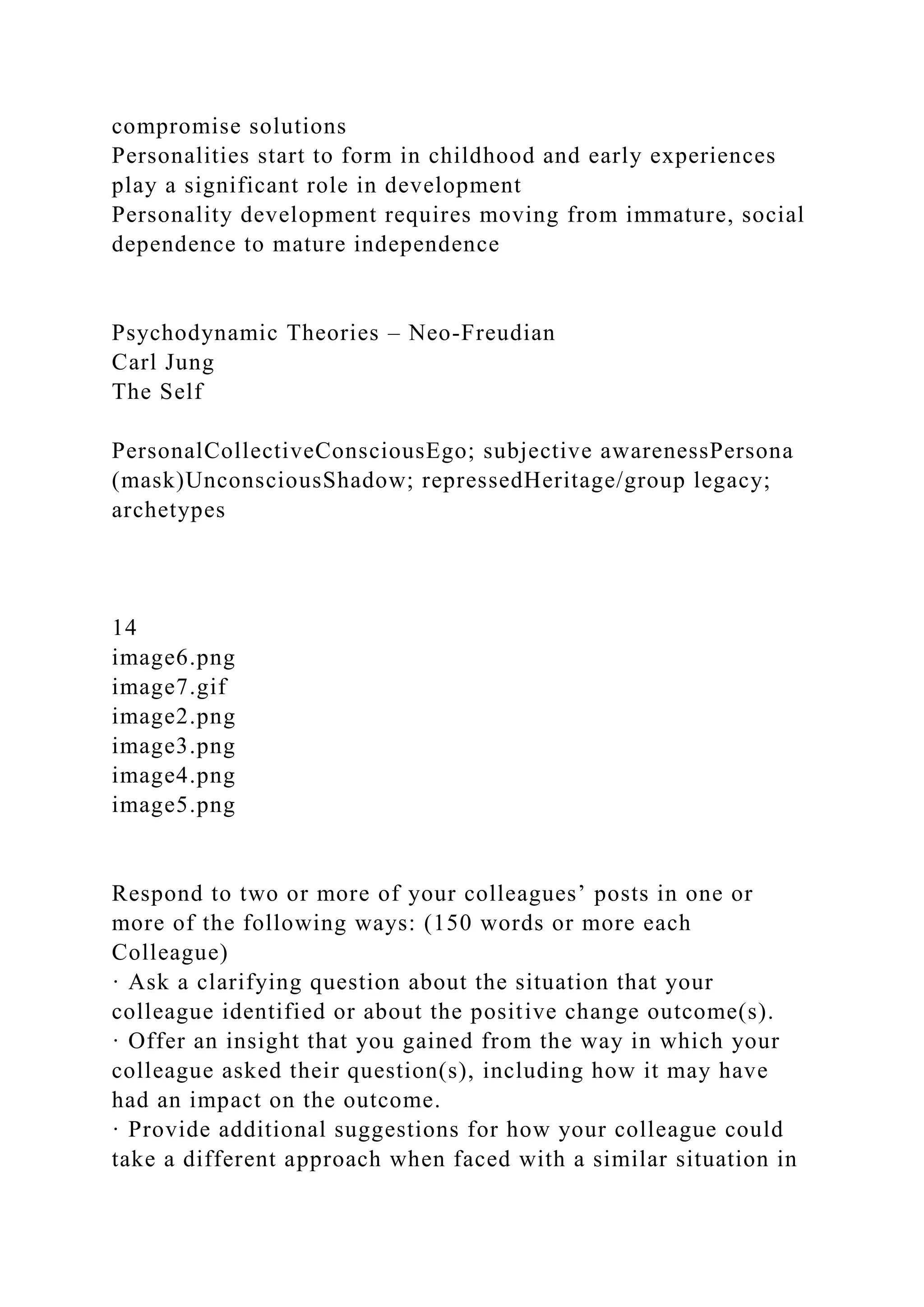 compromise solutions
Personalities start to form in childhood and early experiences
play a significant role in development
Personality development requires moving from immature, social
dependence to mature independence
Psychodynamic Theories – Neo-Freudian
Carl Jung
The Self
PersonalCollectiveConsciousEgo; subjective awarenessPersona
(mask)UnconsciousShadow; repressedHeritage/group legacy;
archetypes
14
image6.png
image7.gif
image2.png
image3.png
image4.png
image5.png
Respond to two or more of your colleagues’ posts in one or
more of the following ways: (150 words or more each
Colleague)
· Ask a clarifying question about the situation that your
colleague identified or about the positive change outcome(s).
· Offer an insight that you gained from the way in which your
colleague asked their question(s), including how it may have
had an impact on the outcome.
· Provide additional suggestions for how your colleague could
take a different approach when faced with a similar situation in
 