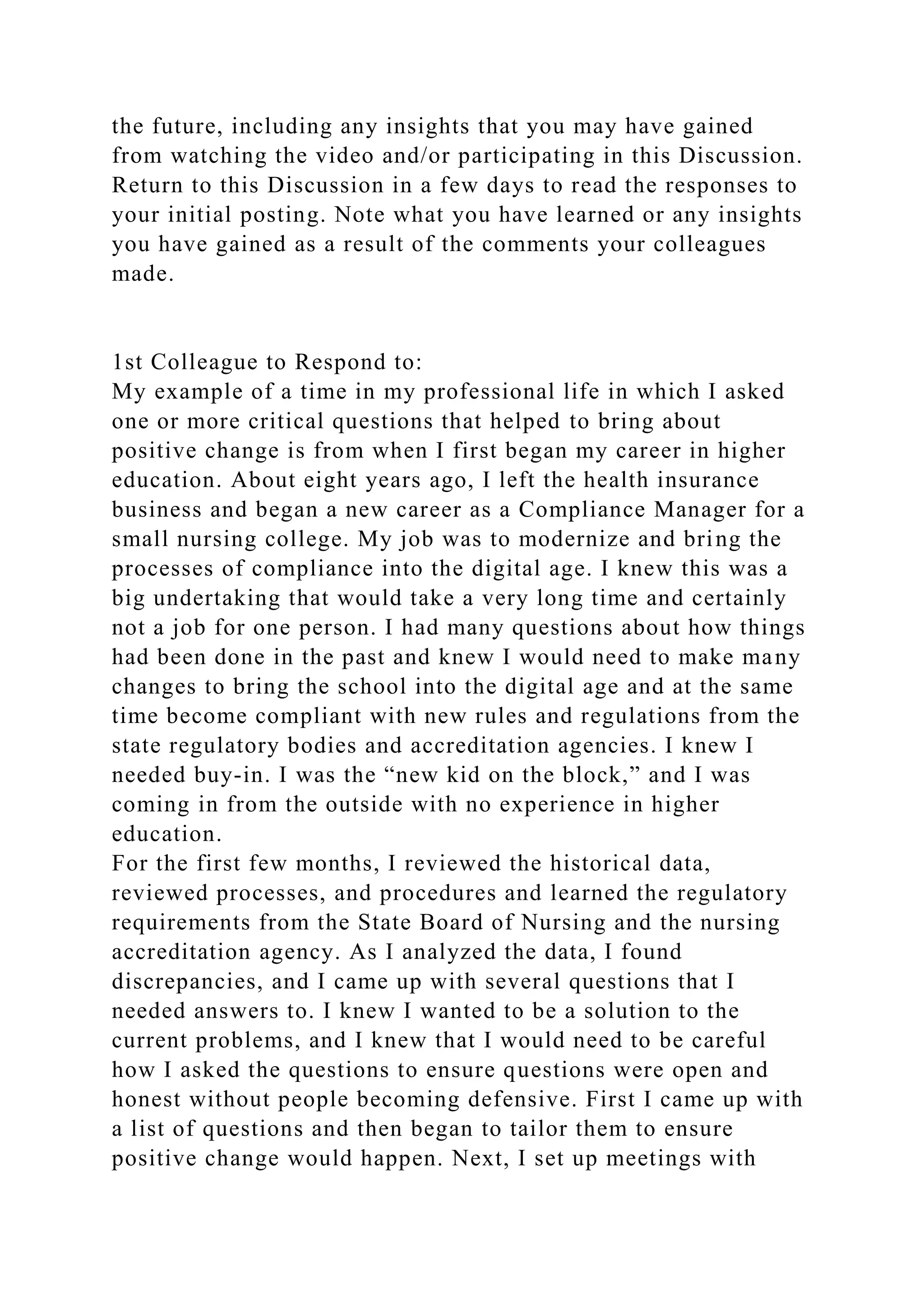 the future, including any insights that you may have gained
from watching the video and/or participating in this Discussion.
Return to this Discussion in a few days to read the responses to
your initial posting. Note what you have learned or any insights
you have gained as a result of the comments your colleagues
made.
1st Colleague to Respond to:
My example of a time in my professional life in which I asked
one or more critical questions that helped to bring about
positive change is from when I first began my career in higher
education. About eight years ago, I left the health insurance
business and began a new career as a Compliance Manager for a
small nursing college. My job was to modernize and bring the
processes of compliance into the digital age. I knew this was a
big undertaking that would take a very long time and certainly
not a job for one person. I had many questions about how things
had been done in the past and knew I would need to make many
changes to bring the school into the digital age and at the same
time become compliant with new rules and regulations from the
state regulatory bodies and accreditation agencies. I knew I
needed buy-in. I was the “new kid on the block,” and I was
coming in from the outside with no experience in higher
education.
For the first few months, I reviewed the historical data,
reviewed processes, and procedures and learned the regulatory
requirements from the State Board of Nursing and the nursing
accreditation agency. As I analyzed the data, I found
discrepancies, and I came up with several questions that I
needed answers to. I knew I wanted to be a solution to the
current problems, and I knew that I would need to be careful
how I asked the questions to ensure questions were open and
honest without people becoming defensive. First I came up with
a list of questions and then began to tailor them to ensure
positive change would happen. Next, I set up meetings with
 