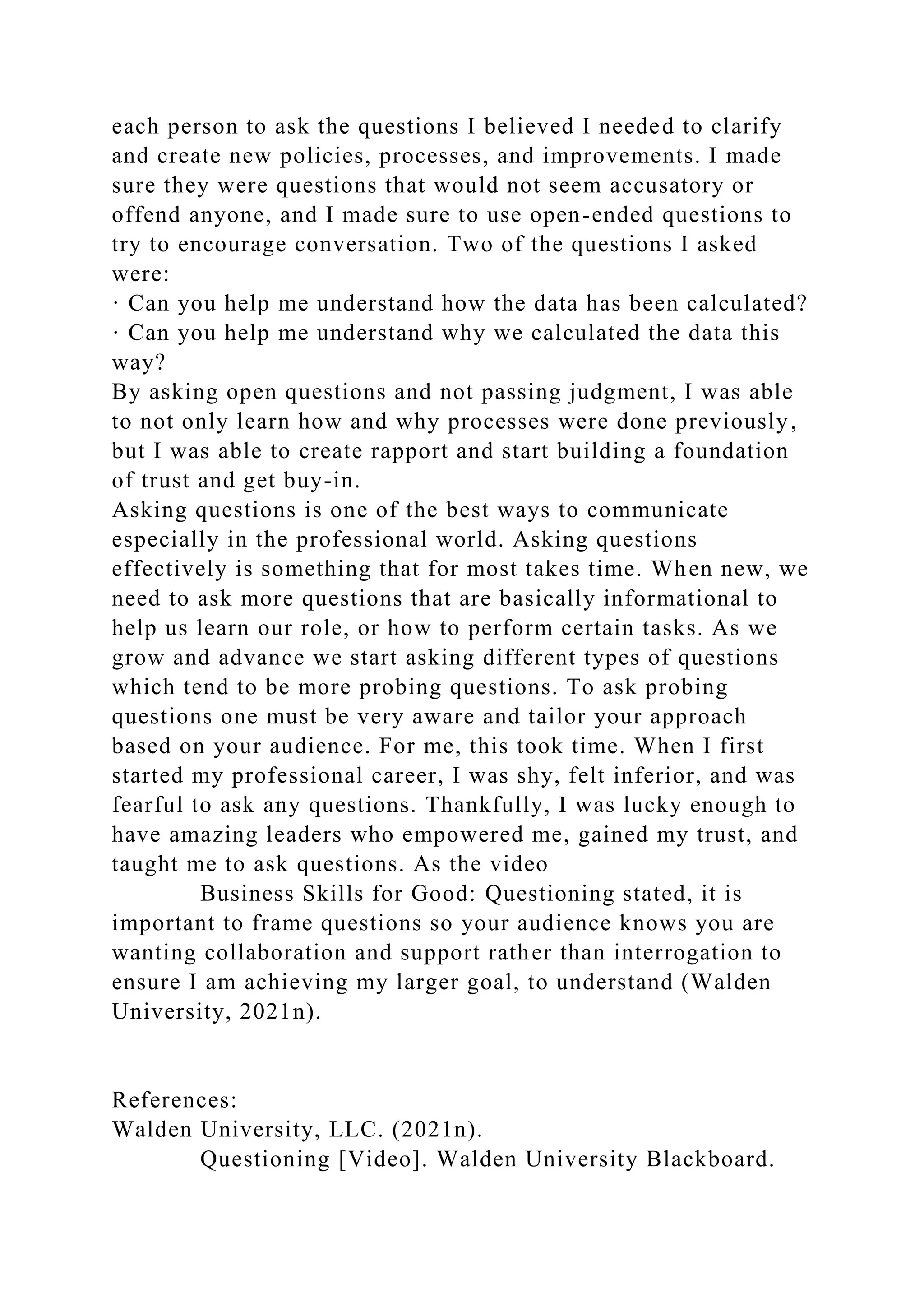each person to ask the questions I believed I needed to clarify
and create new policies, processes, and improvements. I made
sure they were questions that would not seem accusatory or
offend anyone, and I made sure to use open-ended questions to
try to encourage conversation. Two of the questions I asked
were:
· Can you help me understand how the data has been calculated?
· Can you help me understand why we calculated the data this
way?
By asking open questions and not passing judgment, I was able
to not only learn how and why processes were done previously,
but I was able to create rapport and start building a foundation
of trust and get buy-in.
Asking questions is one of the best ways to communicate
especially in the professional world. Asking questions
effectively is something that for most takes time. When new, we
need to ask more questions that are basically informational to
help us learn our role, or how to perform certain tasks. As we
grow and advance we start asking different types of questions
which tend to be more probing questions. To ask probing
questions one must be very aware and tailor your approach
based on your audience. For me, this took time. When I first
started my professional career, I was shy, felt inferior, and was
fearful to ask any questions. Thankfully, I was lucky enough to
have amazing leaders who empowered me, gained my trust, and
taught me to ask questions. As the video
Business Skills for Good: Questioning stated, it is
important to frame questions so your audience knows you are
wanting collaboration and support rather than interrogation to
ensure I am achieving my larger goal, to understand (Walden
University, 2021n).
References:
Walden University, LLC. (2021n).
Questioning [Video]. Walden University Blackboard.
 