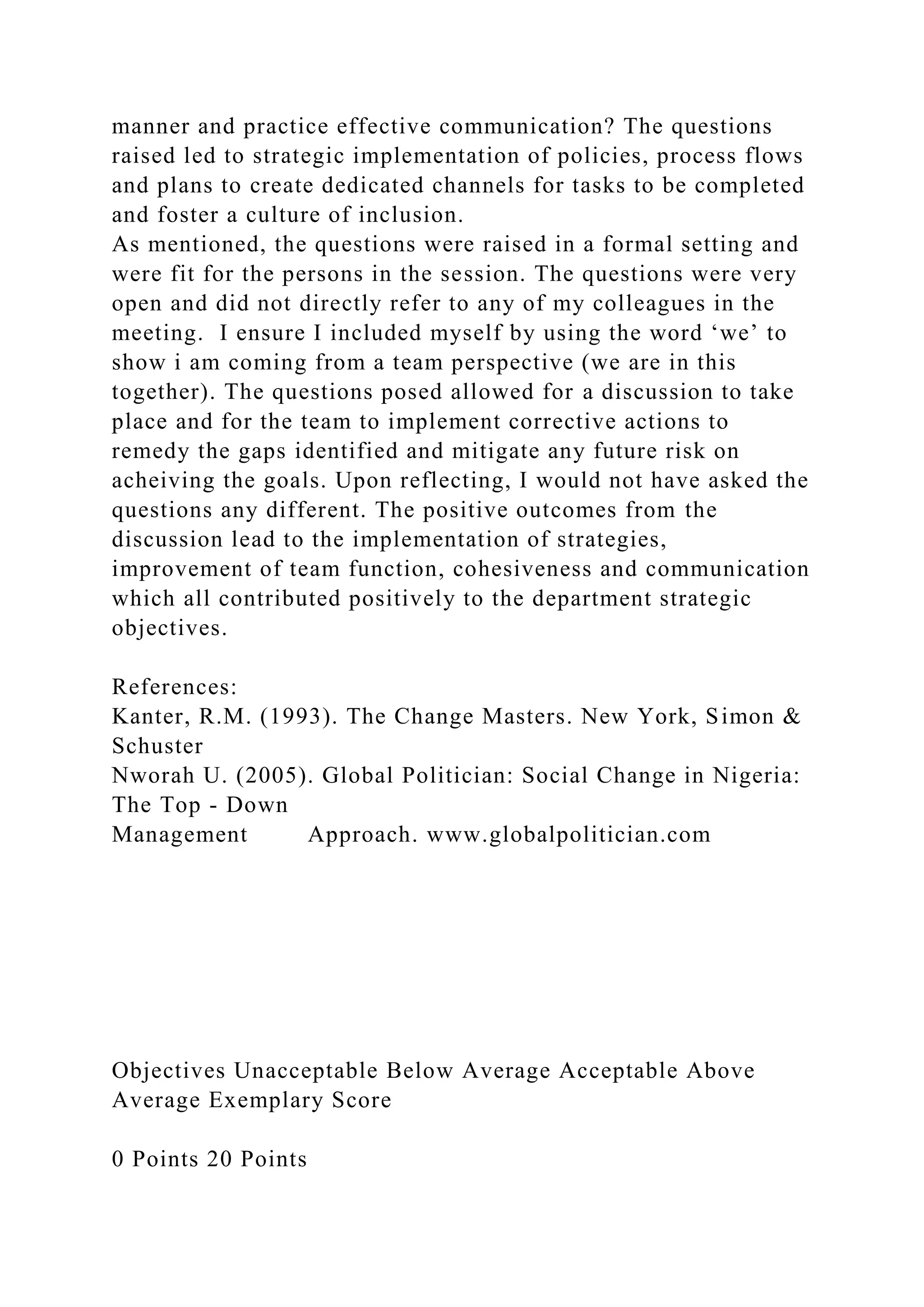 manner and practice effective communication? The questions
raised led to strategic implementation of policies, process flows
and plans to create dedicated channels for tasks to be completed
and foster a culture of inclusion.
As mentioned, the questions were raised in a formal setting and
were fit for the persons in the session. The questions were very
open and did not directly refer to any of my colleagues in the
meeting. I ensure I included myself by using the word ‘we’ to
show i am coming from a team perspective (we are in this
together). The questions posed allowed for a discussion to take
place and for the team to implement corrective actions to
remedy the gaps identified and mitigate any future risk on
acheiving the goals. Upon reflecting, I would not have asked the
questions any different. The positive outcomes from the
discussion lead to the implementation of strategies,
improvement of team function, cohesiveness and communication
which all contributed positively to the department strategic
objectives.
References:
Kanter, R.M. (1993). The Change Masters. New York, Simon &
Schuster
Nworah U. (2005). Global Politician: Social Change in Nigeria:
The Top - Down
Management Approach. www.globalpolitician.com
Objectives Unacceptable Below Average Acceptable Above
Average Exemplary Score
0 Points 20 Points
 