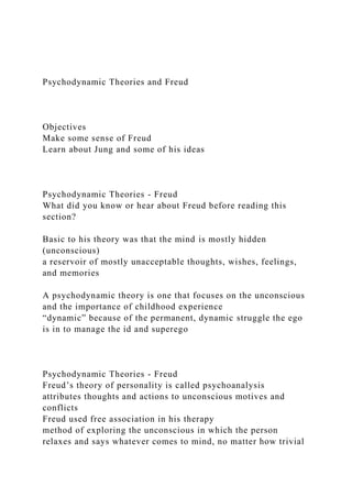 Psychodynamic Theories and Freud
Objectives
Make some sense of Freud
Learn about Jung and some of his ideas
Psychodynamic Theories - Freud
What did you know or hear about Freud before reading this
section?
Basic to his theory was that the mind is mostly hidden
(unconscious)
a reservoir of mostly unacceptable thoughts, wishes, feelings,
and memories
A psychodynamic theory is one that focuses on the unconscious
and the importance of childhood experience
“dynamic” because of the permanent, dynamic struggle the ego
is in to manage the id and superego
Psychodynamic Theories - Freud
Freud’s theory of personality is called psychoanalysis
attributes thoughts and actions to unconscious motives and
conflicts
Freud used free association in his therapy
method of exploring the unconscious in which the person
relaxes and says whatever comes to mind, no matter how trivial
 