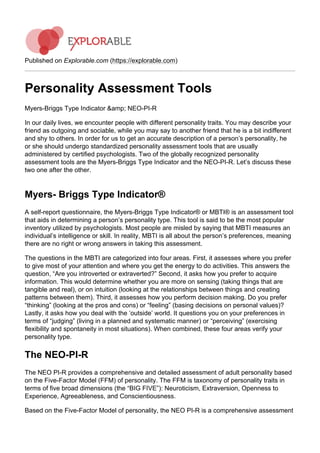 Published on Explorable.com (https://explorable.com)
Personality Assessment Tools
Myers-Briggs Type Indicator &amp; NEO-PI-R
In our daily lives, we encounter people with different personality traits. You may describe your
friend as outgoing and sociable, while you may say to another friend that he is a bit indifferent
and shy to others. In order for us to get an accurate description of a person’s personality, he
or she should undergo standardized personality assessment tools that are usually
administered by certified psychologists. Two of the globally recognized personality
assessment tools are the Myers-Briggs Type Indicator and the NEO-PI-R. Let’s discuss these
two one after the other.
Myers- Briggs Type Indicator®
A self-report questionnaire, the Myers-Briggs Type Indicator® or MBTI® is an assessment tool
that aids in determining a person’s personality type. This tool is said to be the most popular
inventory utilized by psychologists. Most people are misled by saying that MBTI measures an
individual’s intelligence or skill. In reality, MBTI is all about the person’s preferences, meaning
there are no right or wrong answers in taking this assessment.
The questions in the MBTI are categorized into four areas. First, it assesses where you prefer
to give most of your attention and where you get the energy to do activities. This answers the
question, “Are you introverted or extraverted?” Second, it asks how you prefer to acquire
information. This would determine whether you are more on sensing (taking things that are
tangible and real), or on intuition (looking at the relationships between things and creating
patterns between them). Third, it assesses how you perform decision making. Do you prefer
“thinking” (looking at the pros and cons) or “feeling” (basing decisions on personal values)?
Lastly, it asks how you deal with the ‘outside’ world. It questions you on your preferences in
terms of “judging” (living in a planned and systematic manner) or “perceiving” (exercising
flexibility and spontaneity in most situations). When combined, these four areas verify your
personality type.
The NEO-PI-R
The NEO PI-R provides a comprehensive and detailed assessment of adult personality based
on the Five-Factor Model (FFM) of personality. The FFM is taxonomy of personality traits in
terms of five broad dimensions (the “BIG FIVE”): Neuroticism, Extraversion, Openness to
Experience, Agreeableness, and Conscientiousness.
Based on the Five-Factor Model of personality, the NEO PI-R is a comprehensive assessment
 